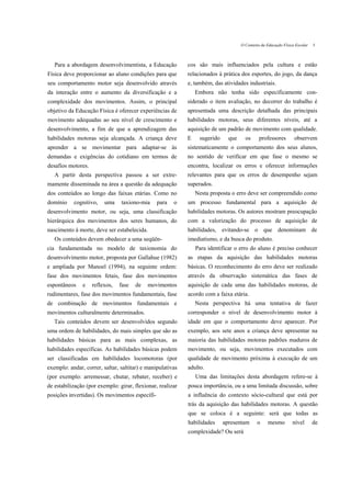 O Contexto da Educação Física Escolar   5



   Para a abordagem desenvolvimentista, a Educação          cos são mais influenciados pela cultura e estão
Física deve proporcionar ao aluno condições para que        relacionados à prática dos esportes, do jogo, da dança
seu comportamento motor seja desenvolvido através           e, também, das atividades industriais.
da interação entre o aumento da diversificação e a              Embora não tenha sido especificamente con-
complexidade dos movimentos. Assim, o principal             siderado o item avaliação, no decorrer do trabalho é
objetivo da Educação Física é oferecer experiências de      apresentada uma descrição detalhada das principais
movimento adequadas ao seu nível de crescimento e           habilidades motoras, seus diferentes níveis, até a
desenvolvimento, a fim de que a aprendizagem das            aquisição de um padrão de movimento com qualidade.
habilidades motoras seja alcançada. A criança deve          E    sugerido     que     os      professores        observem
aprender a se movimentar para adaptar-se às                 sistematicamente o comportamento dos seus alunos,
demandas e exigências do cotidiano em termos de             no sentido de verificar em que fase o mesmo se
desafios motores.                                           encontra, localizar os erros e oferecer informações
   A partir desta perspectiva passou a ser extre-           relevantes para que os erros de desempenho sejam
mamente disseminada na área a questão da adequação          superados.
dos conteúdos ao longo das faixas etárias. Como no              Nesta proposta o erro deve ser compreendido como
domínio    cognitivo,    uma    taxiono-mia     para   o    um processo fundamental para a aquisição de
desenvolvimento motor, ou seja, uma classificação           habilidades motoras. Os autores mostram preocupação
hierárquica dos movimentos dos seres humanos, do            com a valorização do processo de aquisição de
nascimento à morte, deve ser estabelecida.                  habilidades, evitando-se o que denominam de
   Os conteúdos devem obedecer a uma seqüên-                imediatismo, e da busca do produto.
cia fundamentada no modelo de taxionomia do                     Para identificar o erro do aluno é preciso conhecer
desenvolvimento motor, proposta por Gallahue (1982)         as etapas da aquisição das habilidades motoras
e ampliada por Manoel (1994), na seguinte ordem:            básicas. O reconhecimento do erro deve ser realizado
fase dos movimentos fetais, fase dos movimentos             através da observação sistemática das fases de
espontâneos    e    reflexos,   fase   de   movimentos      aquisição de cada uma das habilidades motoras, de
rudimentares, fase dos movimentos fundamentais, fase        acordo com a faixa etária.
de combinação de movimentos fundamentais e                      Nesta perspectiva há uma tentativa de fazer
movimentos culturalmente determinados.                      corresponder o nível de desenvolvimento motor à
   Tais conteúdos devem ser desenvolvidos segundo           idade em que o comportamento deve aparecer. Por
uma ordem de habilidades, do mais simples que são as        exemplo, aos sete anos a criança deve apresentar na
habilidades básicas para as mais complexas, as              maioria das habilidades motoras padrões maduros de
habilidades específicas. As habilidades básicas podem       movimento, ou seja, movimentos executados com
ser classificadas em habilidades locomotoras (por           qualidade de movimento próxima à execução de um
exemplo: andar, correr, saltar, saltitar) e manipulativas   adulto.
(por exemplo: arremessar, chutar, rebater, receber) e           Uma das limitações desta abordagem refere-se à
de estabilização (por exemplo: girar, flexionar, realizar   pouca importância, ou a uma limitada discussão, sobre
posições invertidas). Os movimentos específi-               a influência do contexto sócio-cultural que está por
                                                            trás da aquisição das habilidades motoras. A questão
                                                            que se coloca é a seguinte: será que todas as
                                                            habilidades     apresentam      o     mesmo         nível       de
                                                            complexidade? Ou será
 