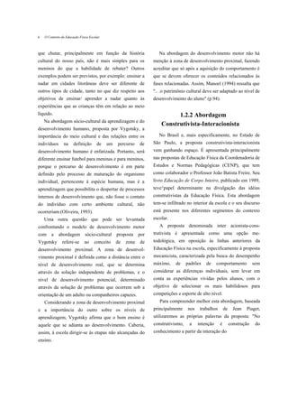 6   O Contexto da Educação Física Escolar



que chutar, principalmente em função da história                      Na abordagem do desenvolvimento motor não há
cultural do nosso país, não é mais simples para os                 menção à zona de desenvolvimento proximal, fazendo
meninos do que a habilidade de rebater? Outros                     acreditar que só após a aquisição do comportamento é
exemplos podem ser previstos, por exemplo: ensinar a               que se devem oferecer os conteúdos relacionados às
nadar em cidades litorâneas deve ser diferente de                  fases relacionadas. Assim, Manoel (1994) ressalta que
outros tipos de cidade, tanto no que diz respeito aos              ".. .o patrimônio cultural deve ser adaptado ao nível de
objetivos de ensinar/ aprender a nadar quanto às                   desenvolvimento do aluno" (p.94).
experiências que as crianças têm em relação ao meio
líquido.                                                                     1.2.2 Abordagem
    Na abordagem sócio-cultural da aprendizagem e do
                                                                       Construtivista-Interacionista
desenvolvimento humano, proposta por Vygotsky, a
importância do meio cultural e das relações entre os                  No Brasil e, mais especificamente, no Estado de
indivíduos      na     definição       de   um   percurso    de    São Paulo, a proposta construtivista-interacionista
desenvolvimento humano é enfatizada. Portanto, será                vem ganhando espaço. É apresentada principalmente
diferente ensinar futebol para meninas e para meninos,             nas propostas de Educação Física da Coordenadoria de
porque o percurso de desenvolvimento é em parte                    Estudos e Normas Pedagógicas (CENP), que tem
definido pelo processo de maturação do organismo                   como colaborador o Professor João Batista Freire. Seu
individual, pertencente à espécie humana, mas é a                  livro Educação de Corpo Inteiro, publicado em 1989,
aprendizagem que possibilita o despertar de processos              teve^papel determinante na divulgação das idéias
internos de desenvolvimento que, não fosse o contato               construtivistas da Educação Física. Esta abordagem
do indivíduo com certo ambiente cultural, não                      tem-se infiltrado no interior da escola e o seu discurso
ocorreriam (Oliveira, 1993).                                       está presente nos diferentes segmentos do contexto
    Uma outra questão que pode ser levantada                       escolar.
confrontando o modelo de desenvolvimento motor                        A proposta denominada inter acionista-cons-
com     a    abordagem         sócio-cultural    proposta    por   trutivista é apresentada como uma opção me-
Vygotsky       refere-se      ao     conceito    de   zona   de    todológica, em oposição às linhas anteriores da
desenvolvimento proximal. A zona de desenvol-                      Educação Física na escola, especificamente à proposta
vimento proximal é definida como a distância entre o               mecanicista, caracterizada pela busca do desempenho
nível de desenvolvimento real, que se determina                    máximo,    de     padrões   de     comportamento           sem
através da solução independente de problemas, e o                  considerar as diferenças individuais, sem levar em
nível de desenvolvimento potencial, determinado                    conta as experiências vividas pelos alunos, com o
através da solução de problemas que ocorrem sob a                  objetivo de selecionar os mais habilidosos para
orientação de um adulto ou companheiros capazes.                   competições e esporte de alto nível.
    Considerando a zona de desenvolvimento proximal                   Para compreender melhor esta abordagem, baseada
e a importância do outro sobre os níveis de                        principalmente    nos    trabalhos       de     Jean   Piaget,
aprendizagem, Vygotsky afirma que o bom ensino é                   utilizaremos as próprias palavras da proposta: "No
aquele que se adianta ao desenvolvimento. Caberia,                 construtivismo,    a    intenção     é        construção    do
assim, à escola dirigir-se às etapas não alcançadas do             conhecimento a partir da interação do
ensino.
 