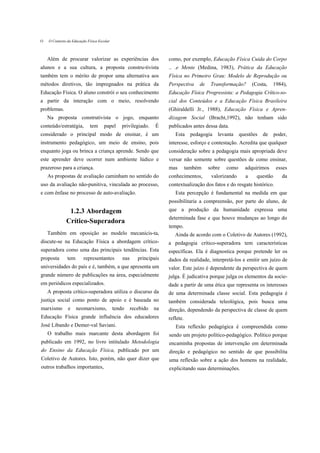 O   O Contexto da Educação Física Escolar



    Além de procurar valorizar as experiências dos                    como, por exemplo, Educação Física Cuida do Corpo
alunos e a sua cultura, a proposta constru-tivista                    .. .e Mente (Medina, 1983), Prática da Educação
também tem o mérito de propor uma alternativa aos                     Física no Primeiro Grau: Modelo de Reprodução ou
métodos diretivos, tão impregnados na prática da                      Perspectiva     de    Transformação?      (Costa,   1984),
Educação Física. O aluno constrói o seu conhecimento                  Educação Física Progressista: a Pedagogia Crítico-so-
a partir da interação com o meio, resolvendo                          cial dos Conteúdos e a Educação Física Brasileira
problemas.                                                            (Ghiraldelli Jr., 1988), Educação Física e Apren-
    Na proposta construtivista o jogo, enquanto                       dizagem Social (Bracht,1992), não tenham sido
conteúdo/estratégia,        tem      papel      privilegiado.    É    publicados antes dessa data.
considerado o principal modo de ensinar, é um                            Esta      pedagogia   levanta    questões   de     poder,
instrumento pedagógico, um meio de ensino, pois                       interesse, esforço e contestação. Acredita que qualquer
enquanto joga ou brinca a criança aprende. Sendo que                  consideração sobre a pedagogia mais apropriada deve
este aprender deve ocorrer num ambiente lúdico e                      versar não somente sobre questões de como ensinar,
prazeroso para a criança.                                             mas        também    sobre   como     adquirimos       esses
    As propostas de avaliação caminham no sentido do                  conhecimentos,        valorizando     a     questão      da
uso da avaliação não-punitiva, vinculada ao processo,                 contextualização dos fatos e do resgate histórico.
e com ênfase no processo de auto-avaliação.                              Esta percepção é fundamental na medida em que
                                                                      possibilitaria a compreensão, por parte do aluno, de
               1.2.3 Abordagem                                        que a produção da humanidade expressa uma
                                                                      determinada fase e que houve mudanças ao longo do
              Crítico-Superadora
                                                                      tempo.
    Também em oposição ao modelo mecanicis-ta,                           Ainda de acordo com o Coletivo de Autores (1992),
discute-se na Educação Física a abordagem crítico-                    a pedagogia crítico-superadora tem características
superadora como uma das principais tendências. Esta                   específicas. Ela é diagnostica porque pretende ler os
proposta       tem       representantes         nas      principais   dados da realidade, interpretá-los e emitir um juízo de
universidades do país e é, também, a que apresenta um                 valor. Este juízo é dependente da perspectiva de quem
grande número de publicações na área, especialmente                   julga. É judicativa porque julga os elementos da socie-
em periódicos especializados.                                         dade a partir de uma ética que representa os interesses
    A proposta crítico-superadora utiliza o discurso da               de uma determinada classe social. Esta pedagogia é
justiça social como ponto de apoio e é baseada no                     também considerada teleológica, pois busca uma
marxismo       e     neomarxismo,           tendo     recebido   na   direção, dependendo da perspectiva de classe de quem
Educação Física grande influência dos educadores                      reflete.
José Libando e Demer-val Saviani.                                        Esta reflexão pedagógica é compreendida como
    O trabalho mais marcante desta abordagem foi                      sendo um projeto político-pedagógico. Político porque
publicado em 1992, no livro intitulado Metodologia                    encaminha propostas de intervenção em determinada
do Ensino da Educação Física, publicado por um                        direção e pedagógico no sentido de que possibilita
Coletivo de Autores. Isto, porém, não quer dizer que                  uma reflexão sobre a ação dos homens na realidade,
outros trabalhos importantes,                                         explicitando suas determinações.
 