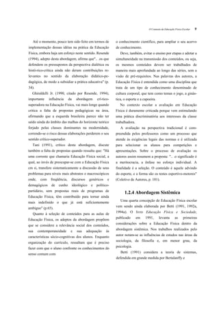 O Contexto da Educação Física Escolar   9


   Até o momento, pouco tem sido feito em termos de              o conhecimento científico, para ampliar o seu acervo
implementação dessas idéias na prática da Educação               de conhecimento.
Física, embora haja um esforço neste sentido. Resende               Deve, também, evitar o ensino por etapas e adotar a
(1994), adepto desta abordagem, afirma que".. .os que            simultaneidade na transmissão dos conteúdos, ou seja,
defendem os pressupostos da perspectiva dialética ou             os mesmos conteúdos devem ser trabalhados de
histó-rico-crítica ainda não deram contribuições re-             maneira mais aprofundada ao longo das séries, sem a
levantes no sentido da elaboração didático-pe-                   visão de pré-requisitos. Nas palavras dos autores, a
dagógica, de modo a subsidiar a prática educativa" (p.           Educação Física é entendida como uma disciplina que
34).                                                             trata de um tipo de conhecimento denominado de
  Ghiraldelli Jr. (1990, citado por Resende, 1994),              cultura corporal, que tem como temas o jogo, a ginás-
importante     influência     da     abordagem       crí-tico-   tica, o esporte e a capoeira.
superadora na Educação Física, vai mais longe quando                No contexto escolar a avaliação em Educação
critica a falta de propostas pedagógicas na área,                Física é duramente criticada porque vem estimulando
afirmando que a esquerda brasileira parece não ter               uma prática discriminatória aos interesses da classe
saído ainda do âmbito das malhas do horizonte teórico            trabalhadora.
forjado pelas classes dominantes na modernidade,                    A avaliação na perspectiva tradicional é com-
correndo-se o risco dessas elaborações perderem o seu            preendida pelos professores como um processo que
sentido crítico-superador.                                       atende às exigências legais das normas e é utilizada
  Tani (1991), crítico desta abordagem, discute                  para selecionar os alunos para competições e
também a falta de propostas quando ressalta que: "Há             apresentações. Sobre o processo de avaliação os
uma corrente que chamaria Educação Física social, a              autores assim resumem a proposta: ".. .o significado é
qual, ao invés de preocupar-se com a Educação Física             a meritocracia, a ênfase no esforço individual. A
cm si, transfere sistematicamente a discussão de seus            finalidade é a seleção. O conteúdo é aquele advindo
problemas para níveis mais abstratos e macroscópicos             do esporte, e a forma são os testes esportivo-motores"
onde,    com    freqüência,    discursos        genéricos   e    (Coletivo de Autores, p. 101).
demagógicos     de   cunho         ideológico    e   político-
partidário, sem propostas reais de programas de
                                                                       1.2.4 Abordagem Sistêmica
Educação Física, têm contribuído para tornar ainda
                                                                    Uma quarta concepção de Educação Física escolar
mais indefinido o que já está suficientemente
                                                                 vem sendo ainda elaborada por Betti (1991, 1992a,
ambíguo" (p.65).
                                                                 1994a). O livro Educação Física e Sociedade,
   Quanto à seleção de conteúdos para as aulas de
                                                                 publicado       em   1991,      levanta        as     primeiras
Educação Física, os adeptos da abordagem propõem
                                                                 considerações sobre a Educação Física dentro da
que se considere a relevância social dos conteúdos,
                                                                 abordagem sistêmica. Nos trabalhos realizados pelo
sua     contemporaneidade      e      sua   adequação       às
                                                                 autor notam-se as influências de estudos nas áreas da
características sócio-cognitivas dos alunos. Enquanto
                                                                 sociologia, da filosofia e, em menor grau, da
organização do currículo, ressaltam que é preciso
                                                                 psicologia.
fazer com que o aluno confronte os conhecimentos do
                                                                    Betti (1991) considera a teoria de sistemas,
senso comum com
                                                                 defendida em grande medida por Bertalanffy e
 