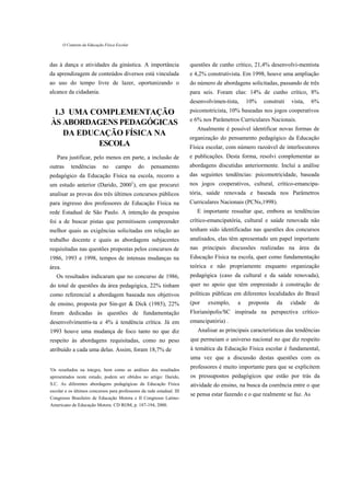 O Contexto da Educação Física Escolar



das à dança e atividades da ginástica. A importância                    questões de cunho crítico, 21,4% desenvolvi-mentista
da aprendizagem de conteúdos diversos está vinculada                    e 4,2% construtivista. Em 1998, houve uma ampliação
ao uso do tempo livre de lazer, oportunizando o                         do número de abordagens solicitadas, passando de três
alcance da cidadania.                                                   para seis. Foram elas: 14% de cunho crítico, 8%
                                                                        desenvolvimen-tista,    10%    construti   vista,     6%
 1.3 UMA COMPLEMENTAÇÃO                                                 psicomotricista, 10% baseadas nos jogos cooperativos
                                                                        e 6% nos Parâmetros Curriculares Nacionais.
ÀS ABORDAGENS PEDAGÓGICAS
                                                                           Atualmente é possível identificar novas formas de
    DA EDUCAÇÃO FÍSICA NA
                                                                        organização do pensamento pedagógico da Educação
           ESCOLA                                                       Física escolar, com número razoável de interlocutores
   Para justificar, pelo menos em parte, a inclusão de                  e publicações. Desta forma, resolvi complementar as
outras      tendências        no     campo      do   pensamento         abordagens discutidas anteriormente. Incluí a análise
pedagógico da Educação Física na escola, recorro a                      das seguintes tendências: psicomotricidade, baseada
um estudo anterior (Darido, 20001), em que procurei                     nos jogos cooperativos, cultural, crítico-emancipa-
analisar as provas dos três últimos concursos públicos                  tória, saúde renovada e baseada nos Parâmetros
para ingresso dos professores de Educação Física na                     Curriculares Nacionais (PCNs,1998).
rede Estadual de São Paulo. A intenção da pesquisa                         E importante ressaltar que, embora as tendências
foi a de buscar pistas que permitissem compreender                      crítico-emancipatória, cultural e saúde renovada não
melhor quais as exigências solicitadas em relação ao                    tenham sido identificadas nas questões dos concursos
trabalho docente e quais as abordagens subjacentes                      analisados, elas têm apresentado um papel importante
requisitadas nas questões propostas pelos concursos de                  nas principais discussões realizadas na área da
1986, 1993 e 1998, tempos de intensas mudanças na                       Educação Física na escola, quer como fundamentação
área.                                                                   teórica e não propriamente enquanto organização
   Os resultados indicaram que no concurso de 1986,                     pedagógica (caso da cultural e da saúde renovada),
do total de questões da área pedagógica, 22% tinham                     quer no apoio que têm emprestado à construção de
como referencial a abordagem baseada nos objetivos                      políticas públicas em diferentes localidades do Brasil
de ensino, proposta por Sin-ger & Dick (1985), 22%                      (por   exemplo,     a    proposta    da    cidade     de
foram dedicadas às questões de fundamentação                            Florianópolis/SC inspirada na perspectiva crítico-
desenvolvimentis-ta e 4% à tendência crítica. Já em                     emancipatória) .
1993 houve uma mudança de foco tanto no que diz                            Analisar as principais características das tendências
respeito às abordagens requisitadas, como no peso                       que permeiam o universo nacional no que diz respeito
atribuído a cada uma delas. Assim, foram 18,7% de                       à temática da Educação Física escolar é fundamental,
                                                                        uma vez que a discussão destas questões com os

'Os resultados na íntegra, bem como as análises dos resultados
                                                                        professores é muito importante para que se explicitem
apresentados neste estudo, podem ser obtidos no artigo: Darido,         os pressupostos pedagógicos que estão por trás da
S.C. As diferentes abordagens pedagógicas da Educação Física            atividade do ensino, na busca da coerência entre o que
escolar e os últimos concursos para professores da rede estadual. III
                                                                        se pensa estar fazendo e o que realmente se faz. As
Congresso Brasileiro de Educação Motora e II Congresso Latino-
Americano de Educação Motora. CD ROM, p. 187-194, 2000.
 