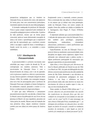 O Contexto da Educação Física Escolar    13



perspectivas    pedagógicas   que     se     instalam    na   freqüentando cursos e mantendo contatos pessoais.
Educação Física, na maioria dos casos, não aparecem           Para a construção das suas idéias, Le Bouch inspirou-
de forma pura, mas com características particulares,          se em autores que já tinham uma certa penetração,
mesclando aspectos de mais de uma linha pedagógica.           senão na Educação Física, em outros campos de
  A formação inadequada do professor de Educação              estudos. Entre eles, podem ser citados os trabalhos de
Física é quase sempre responsável pela instalação de          J. Ajuriaguerra, Jean Piaget, P. Vayer, H.Wallon
concepções pedagógicas pouco esclarecidas. A prática          eWinnicott.
de todo professor, mesmo que de forma pouco                      É importante salientar que a psicomotricidade foi e
consciente, apóia-se numa determinada concepção de            é indicada não apenas para a área da Educação Física,
aluno e de ensino e aprendizagem que é responsável            mas     também         para      psicólogos,         psiquiatras,
pelo tipo de representação que o professor constrói           neurologistas,          reeducadores,              orientadores
sobre o seu papel, o papel do aluno, a metodologia, a         educacionais, professores e outros profissionais que
função social da escola e os conteúdos a serem                trabalham junto às crianças.
trabalhados.                                                     Especificamente, na área da Educação Física é
                                                              possível observar atualmente a psicomotricidade como
                                                              disciplina em alguns cursos superiores, alguns livros
           1.3.1 Abordagem da
                                                              utilizando este referencial para a prática escolar, e
            Psicomotricidade
                                                              alguns professores participando de associações que
  A psicomotricidade é o primeiro movimento mais              agregam especialistas em psicomotricidade.
articulado que surge a partir da década de 70, em                Além disso, o livro Educação pelo Movimento de
contraposição    aos   modelos    anteriores.     Nele    o   Jean Le Bouch, publicado em francês no ano de 1966
envolvimento     da    Educação     Física    é   com     o   e no Brasil em 1981, fez parte da bibliografia dos dois
desenvolvimento da criança, com o ato de aprender,            últimos concursos para professores da rede estadual de
com os processos cognitivos, afetivos e psicomotores,         ensino de São Paulo, denotando a sua relevância na
ou seja, buscava garantir a formação integral do aluno        construção do pensamento pedagógico da área.
(Soares, 1996). Na verdade, esta concepção inaugura           Todavia,   a     sua    força     e    influência       na      área
uma nova fase de preocupações para o professor de             provavelmente tenha sido mais decisiva no início dos
Educação Física que extrapola os limites biológicos e         movimentos de crítica ao modelo espor ti vista, ou
de rendimento corporal, passando a incluir e a va-            seja, no início da década de 80.
lorizar o conhecimento de origem psicológica.                    Neste sentido, Le Bouch (1986) afirma que: ".. .a
   O autor que mais influenciou o pensamento                  corrente educativa em psicomotricidade tem nascido
psicomotricista no país foi, sem dúvida, o francês Jean       das insuficiências na educação física que não teve
Le Bouch, através da publicação de seus livros, da sua        condições de corresponder às necessidades de uma edu-
presença no Brasil e de seus seguidores, presentes em         cação real do corpo" (p.23). O autor prossegue em
várias partes do mundo. Mesmo antes da tradução das           suas críticas à Educação Física, ressaltando que: ".. .eu
suas primeiras obras, alguns estudiosos tomaram               distinguiu dois problemas em educação física: um deles
contato com suas idéias em outros países da América           ligado aos fatores de execução, centrado no rendimento
Latina                                                        mecânico do movimento, e outro ligado ao nível de
                                                              controle e de comando que eu chamei psicomotor" (p.23).
 