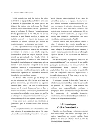 14    O Contexto da Educação Física Escolar



     Aliás, entendo que uma das marcas da psico-          leva a criança a tomar consciência de seu corpo, da
motricidade no espaço da Educação Física tenha sido       lateralidade, a situar-se no espaço, a dominar o tem-
o aumento da popularidade do termo "psi-co" no            po, a adquirir habilmente a coordenação de seus ges-
discurso da maioria dos professores. Le Bouch             tos e movimentos. A educação psicomotora deve ser
escreveu um dos seus trabalhos, em 1952, procurando       praticada desde a mais tenra idade; conduzida com
alertar os professores de Educação Física sobre as suas   perseverança, permite prevenir inadaptações, difíceis
funções psicomo-toras. E em 1960, na sua tese de          de corrigir quando já estruturadas... O antigo horário
doutorado o autor buscou verificar os valores do          refletia uma concepção intelectualista que dava
trabalho corporal e os fatores de execução que            prioridade a matéria ensinada.. ."(p.25).
dependem do sistema muscular que influem no                  Contudo, relata o autor, havia posições opostas a
rendimento motor e no sistema nervoso central.            estas. O ministério dos esportes entendia que a
     Assim, a psicomotricidade advoga por uma ação        psicomotricidade era uma proposta interessante apenas
educativa que deva ocorrer a partir dos movimentos        para a educação de crianças deficientes, enquanto o
espontâneos da criança e das atitudes corporais,          objetivo para crianças normais deveria ser a formação
favorecendo a gênese da imagem do corpo, núcleo           esportiva precoce, a fim de melhorar os resultados
central da personalidade (Le Bouch, 1986). A              esportivos.
educação psicomotora na opinião do autor refere-se à         Para Resende (1994), a perspectiva renovadora da
formação de base indispensável a toda criança, seja ela   psicomotricidade está" ...na proposição de um modelo
normal ou com problemas, e responde a uma dupla           pedagógico fundamentado na interdependência do
finalidade; assegurar o desenvolvimento funcional         desenvolvimento     motor,      cognitivo      e    afetivo
tendo em conta a possibilidade da criança ajudar sua      dosfindivíduos, bem como na tentativa de justificá-la
afetividade a expandir-se e a equilibrar-se através do    como um componente curricular imprescindível a
intercâmbio com o ambiente humano.                        formação das estruturas de base para as tarefas ins-
     Le Bouch (1986) informa que na França um             trucionais da escola" (p.26).
decreto ministerial de 1969 incluía seis horas de             O discurso e prática da Educação Física sob a
prática psicomotora, que apresentava os seguintes         influência da psicomotricidade conduz à necessidade
objetivos para a escola: "Em todos os casos onde os       do professor de Educação Física sentir-se um
transtornos da relação fundamental entre o Eu e o         professor     com      responsabilidades      escolares   e
mundo são evidentes, a reeducação psicomotora tem         pedagógicas. Busca desatrelar sua atuação na escola
permitido obter resultados espetaculares. Isto também     dos     pressupostos      da    instituição     desportiva,
é válido para as crianças normais durante todo o pe-      valorizando o processo de aprendizagem e não mais a
ríodo de maturação de seu esquema corporal"(p. 24).       execução de um gesto técnico isolado. 
     E de acordo com a comissão de especialistas, a
justificativa para a inclusão destas aulas deveu-se
                                                                         1.3.2 Abordagem
porque:
                                                                      Crítico-Emancipatória
     "A educação psicomotora deve ser considerada como
uma educação de base na escola primária. Ela condi-           Apoiados nas discussões que vinham ocorrendo nas
ciona todos os aprendizados pré-escolares e escolares;    áreas educacionais e na tentativa de romper com o
                                                          modelo hegemônico do esporte/ aptidão física
                                                          praticado nas aulas de Educação Física, a partir da
                                                          década de 80 são elaborados
 
