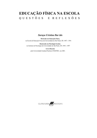 EDUCAÇÃO FÍSICA NA ESCOLA
Q U E S T Õ E S                       E R E F L E X Õ E S




                      Suraya Cristina Dar ido
                           Mestrado em Educação Física,
   na Escola de Educação Física da Universidade de São Paulo, SP, 1987—1991

                           Doutorado em Psicologia Escolar,
    no Instituto de Psicologia da Universidade de São Paulo, SP, 1993—1997

                                  Livre-Docente
          pela Universidade Estadual Paulista-UNESP/RC, em 2001.
 