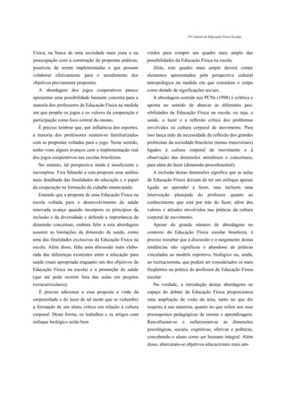 O Contexto da Educação Física Escolar



Física, na busca de uma sociedade mais justa e na        vindos para compor um quadro mais amplo das
preocupação com a construção de propostas práticas,      possibilidades da Educação Física na escola.
possíveis de serem implementadas e que possam               Aliás, este quadro mais amplo deverá conter
colaborar efetivamente para o atendimento dos            elementos apresentados pela perspectiva cultural
objetivos previamente propostos.                         antropológica na medida em que considera o corpo
   A abordagem dos jogos cooperativos parece             como dotado de significações sociais.
apresentar uma possibilidade bastante concreta para a       A abordagem contida nos PCNs (1998) é eclética e
maioria dos professores de Educação Física na medida     aponta no sentido de abarcar as diferentes pos-
em que propõe os jogos e os valores da cooperação e      sibilidades da Educação Física na escola, ou seja, a
participação como foco central do ensino.                saúde, o lazer e a reflexão crítica dos problemas
   É preciso lembrar que, por influência dos esportes,   envolvidos na cultura corporal de movimento. Para
a maioria dos professores sentem-se familiarizados       isso lança mão da necessidade da reflexão dos grandes
com as propostas voltadas para o jogo. Neste sentido,    problemas da sociedade brasileira (temas transversais)
tenho visto alguns avanços com a implementação real      ligados á cultura corporal de movimento e â
dos jogos cooperativos nas escolas brasileiras.          observação das dimensões atitudinais e conceituais,
   No entanto, tal perspectiva ainda é insuficiente e    para além do fazer (dimensão procedimental).
incompleta. Fica faltando a esta proposta uma análise       A inclusão destas dimensões significa que as aulas
mais detalhada das finalidades da educação e o papel     de Educação Física deixam de ter um enfoque apenas
da cooperação na formação do cidadão emancipado.         ligado ao aprender a fazer, mas incluem uma
   Entendo que a proposta de uma Educação Física na      intervenção   planejada     do     professor       quanto     ao
escola voltada para o desenvolvimento da saúde           conhecimento que está por trás do fazer, além dos
renovada avança quando incorpora os princípios da        valores e atitudes envolvidos nas práticas da cultura
inclusão e da diversidade e defende a importância da     corporal de movimento.
dimensão conceituai, embora falte a esta abordagem          Apesar do grande número de abordagens no
assumir as limitações da dimensão da saúde, como         contexto da Educação Física escolar brasileira, é
uma das finalidades exclusivas da Educação Física na     preciso ressaltar que a discussão e o surgimento destas
escola. Além disso, falta uma discussão mais elabo-      tendências não significou o abandono de práticas
rada das diferenças existentes entre a educação para     vinculadas ao modelo esportivo, biológico ou, ainda,
saúde (mais apropriada enquanto um dos objetivos da      ao recreacionista, que podem ser considerados os mais
Educação Física na escola) e a promoção da saúde         freqüentes na prática do professor de Educação Física
(que até pode ocorrer fora das aulas em projetos         escolar.
extracurriculares).                                         Na verdade, a introdução destas abordagens no
   É preciso adicionar a essa proposta a visão da        espaço do debate da Educação Física proporcionou
corporeidade e do lazer de tal modo que se vislumbre     uma ampliação da visão da área, tanto no que diz
a formação de um aluno crítico em relação à cultura      respeito à sua natureza, quanto no que refere aos seus
corporal. Desta forma, os trabalhos e os artigos com     pressupostos pedagógicos de ensino e aprendizagem.
enfoque biológico serão bem                              Reavaliaram-se    e    enfatizaram-se         as    dimensões
                                                         psicológicas, sociais, cognitivas, afetivas e políticas,
                                                         concebendo o aluno como ser humano integral. Além
                                                         disso, abarcaram-se objetivos educacionais mais am-
 