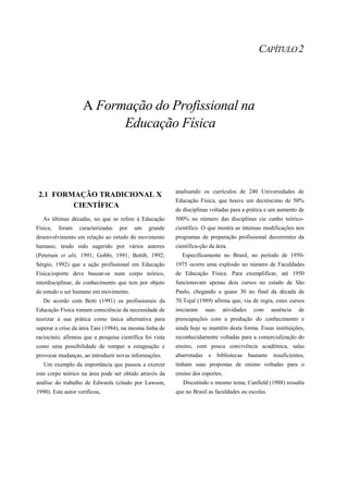 CAPÍTULO 2




                    A Formação do Profissional na
                          Educação Física



                                                          analisando os currículos de 240 Universidades de
 2.1 FORMAÇÃO TRADICIONAL X
                                                          Educação Física, que houve um decréscimo de 50%
         CIENTÍFICA
                                                          de disciplinas voltadas para a prática e um aumento de
   As últimas décadas, no que se refere à Educação        500% no número das disciplinas cie cunho teórico-
Física,   foram   caracterizadas   por   um     grande    científico. O que mostra as intensas modificações nos
desenvolvimento em relação ao estudo do movimento         programas de preparação profissional decorrentes da
humano, tendo sido sugerido por vários autores            cientifica-ção da área.
(Petersen et alii, 1991; Gobbi, 1991; Bettib, 1992;         Especificamente no Brasil, no período de 1950-
Sérgio, 1992) que a ação profissional em Educação         1975 ocorre uma explosão no número de Faculdades
Física/esporte deve basear-se num corpo teórico,          de Educação Física. Para exemplificar, até 1950
interdisciplinar, de conhecimento que tem por objeto      funcionavam apenas dois cursos no estado de São
de estudo o ser humano em movimento.                      Paulo, chegando a quase 30 no final da década de
   De acordo com Betti (1991) os profissionais da         70.Tojal (1989) afirma que, via de regra, estes cursos
Educação Física tomam consciência da necessidade de       iniciaram     suas   atividades   com    ausência   de
teorizar a sua prática como única alternativa para        preocupações com a produção do conhecimento e
superar a crise da área.Tani (1984), na mesma linha de    ainda hoje se mantêm desta forma. Essas instituições,
raciocínio, afirmou que a pesquisa científica foi vista   reconhecidamente voltadas para a comercialização do
como uma possibilidade de romper a estagnação e           ensino, com pouca convivência acadêmica, salas
provocar mudanças, ao introduzir novas informações.       abarrotadas    e bibliotecas bastante insuficientes,
   Um exemplo da importância que passou a exercer         tinham suas propostas de ensino voltadas para o
este corpo teórico na área pode ser obtido através da     ensino dos esportes.
análise do trabalho de Edwards (citado por Lawson,           Discutindo o mesmo tema, Canfield (1988) ressalta
1990). Este autor verificou,                              que no Brasil as faculdades ou escolas
 