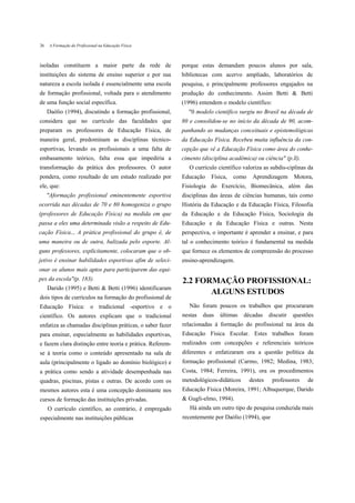26    A Formação do Profissional na Educação Física



isoladas constituem a maior parte da rede de               porque estas demandam poucos alunos por sala,
instituições do sistema de ensino superior e por sua       bibliotecas com acervo ampliado, laboratórios de
natureza a escola isolada é essencialmente uma escola      pesquisa, e principalmente professores engajados na
de formação profissional, voltada para o atendimento       produção do conhecimento. Assim Betti & Betti
de uma função social específica.                           (1996) entendem o modelo científico:
     Daólio (1994), discutindo a formação profissional,       "0 modelo científico surgiu no Brasil na década de
considera que no currículo das faculdades que              80 e consolidou-se no início da década de 90, acom-
preparam os professores de Educação Física, de             panhando as mudanças conceituais e epistemológicas
maneira geral, predominam as disciplinas técnico-          da Educação Física. Recebeu muita influência da con-
esportivas, levando os profissionais a uma falta de        cepção que vê a Educação Física como área do conhe-
embasamento teórico, falta essa que impediria a            cimento (disciplina acadêmica) ou ciência" (p.ll).
transformação da prática dos professores. O autor             O currículo científico valoriza as subdis-ciplinas da
pondera, como resultado de um estudo realizado por         Educação    Física,   como    Aprendizagem       Motora,
ele, que:                                                  Fisiologia do Exercício, Biomecânica, além das
     "Aformação profissional eminentemente esportiva       disciplinas das áreas de ciências humanas, tais como
ocorrida nas décadas de 70 e 80 homogeniza o grupo         História da Educação e da Educação Física, Filosofia
(professores de Educação Física) na medida em que          da Educação e da Educação Física, Sociologia da
passa a eles uma determinada visão a respeito de Edu-      Educação e da Educação Física e outras. Nesta
cação Física... A prática profissional do grupo é, de      perspectiva, o importante é aprender a ensinar, e para
uma maneira ou de outra, balizada pelo esporte. Al-        tal o conhecimento teórico é fundamental na medida
guns professores, explicitamente, colocaram que o ob-      que fornece os elementos de compreensão do processo
jetivo é ensinar habilidades esportivas afim de seleci-    ensino-aprendizagem.
onar os alunos mais aptos para participarem das equi-
pes da escola"(p. 183).                                    2.2 FORMAÇÃO PROFISSIONAL:
     Darido (1995) e Betti & Betti (1996) identificaram
                                                                  ALGUNS ESTUDOS
dois tipos de currículos na formação do profissional de
Educação Física: o tradicional -esportivo e o                 Não foram poucos os trabalhos que procuraram
científico. Os autores explicam que o tradicional          nestas   duas   últimas   décadas     discutir   questões
enfatiza as chamadas disciplinas práticas, o saber fazer   relacionadas à formação do profissional na área da
para ensinar, especialmente as habilidades esportivas,     Educação Física Escolar. Estes trabalhos foram
e fazem clara distinção entre teoria e prática. Referem-   realizados com concepções e referenciais teóricos
se à teoria como o conteúdo apresentado na sala de         diferentes e enfatizaram ora a questão política da
aula (principalmente o ligado ao domínio biológico) e      formação profissional (Carmo, 1982; Medina, 1983;
a prática como sendo a atividade desempenhada nas          Costa, 1984; Ferreira, 1991), ora os procedimentos
quadras, piscinas, pistas e outras. De acordo com os       metodológicos-didáticos      destes    professores    de
mesmos autores esta é uma concepção dominante nos          Educação Física (Moreira, 1991; Albuquerque, Darido
cursos de formação das instituições privadas.              & Gugli-elmo, 1994).
     O currículo científico, ao contrário, é empregado        Há ainda um outro tipo de pesquisa conduzida mais
especialmente nas instituições públicas                    recentemente por Daólio (1994), que
 