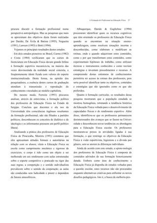 A Formação do Profissional na Educação Física   27



procura discutir a formação profissional numa                 Albuquerque,          Darido       &     Guglielmo         (1994)
perspectiva antropológica. Mas as pesquisas que mais       procuraram identificar quais os recursos cognitivos
se aproximam dos objetivos desta foram realizadas          que têm orientado os professores de Educação Física
por Darido, De Ávila & Batista (1995), Nogueira            quando        se    encontram         na      situação       ensino-
(1991), Lawson (1993) e Betti (1994).                      aprendizagem, como resolvem situações incertas e
   Vejamos os principais resultados destes estudos.        desconhecidas, como elaboram e modificam as
   Em dois estudos pioneiros no Brasil, Carmo (1982)       rotinas, onde e quando adquiriram estes conteúdos,
e Costa (1984) verificaram que os cursos de                como e por que transformam estes conteúdos, como
licenciatura em Educação Física davam grande ênfase        experimentam hipóteses de trabalho, como utilizam
à formação esportiva mecanicis-ta, na maioria das          técnicas e instrumentos conhecidos e como recriam
vezes desvinculada da realidade social concreta, e         estratégias e inventam procedimentos e recursos. A
freqüentemente identi ficada com valores do esporte        compreensão destas estruturas de conhecimentos
institucionalizado. Desta forma, na opinião dos            permitiria ter acesso às rotinas dos professores, pois
pesquisadores, a essência destes cursos de graduação       seria possível identificar tanto os objetivos, conteúdos
atendiam    à    transmissão    e    reprodução       do   e estratégias que são ignorados como os que são
conhecimento vinculados ao modelo capitalista.             preferidos.
   Do mesmo modo, Ferreira (1991) procurou                    Quanto à formação curricular, os resultados dessa
analisar, através de entrevistas, a formação política      pesquisa mostraram que a população estudada se
dos professores de Educação Física no Estado de            mostrou homogênea, retratando a tendência histórica
Sergipe. Concluiu que docentes e alu nos da                da Educação Física voltada para o desenvolvimento de
Universidade têm consciências ingênuas resultantes         capacidades físicas e de rendimento esportivo. Além
da formação profissional, não são filiados a partidos      disso, identificou-se que os professores permanecem
políticos, desconhecem os conceitos de dialético e de      desinteressados dos avanços que se fazem na Univer-
ideologia e os informantes possuem um perfil político      sidade e desconhecem novas tendências ou abordagens
liberal.                                                   para a Educação Física escolar. Os professores
   Analisando a prática dos professores de Educação        mostraram-se presos às atividades ligadas à sua
Física de Piracicaba, Moreira (1991) constatou que         formação, o que restringe os objetivos da Educação
eles apresentam atitudes formais e autoritárias na         Física à visão esportivista, higienista e a divisão por
relação com os alunos; vêem a Educação Física na           gênero, sem se aterem às diferenças individuais.
escola como cumprimento mecânico e rigoroso de                Ainda de acordo com este estudo, a episte-mologia
exercícios; o corpo é tido como um objeto a ser            dos professores de Educação Física é composta de
melhorado em seu rendimento com aulas estruturadas         conteúdos advindos de sua formação historicamente
sobre o esporte competitivo e praticado no rigor das       datada. Embora como área de conhecimento a
suas regras; a competição e o sentido individualista       Educação Física já disponha de estudos voltados para
prevalecem sobre o sentido da cooperação; as aulas         a questão escolar, estes recursos não são procurados
são conduzidas sem ludicidade e prazer e dependem          enquanto alternativas criativas para enfrentar os novos
de fatores atmosféricos.                                   desafios pedagógicos. Isto é, a busca da melhoria pro-
 