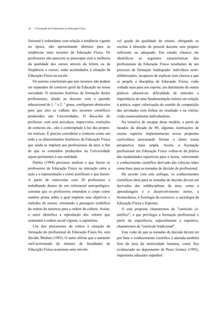 2o   A Formação do Profissional na Educação Física



fissional é redundante com relação à tendência vigente                 vel queda da qualidade de ensino, obrigando as
na época, não apresentando abertura para as                            escolas à absorção de pessoal docente sem preparo
tendências mais recentes da Educação Física. Os                        suficiente ou adequado. Em estudo clássico ele
professores não parecem se preocupar com a melhoria                    identificou    as       seguintes    características      dos
da qualidade dos cursos através da leitura ou da                       profissionais da Educação Física resultantes de um
freqüência a cursos; estão acomodados à situação da                    processo de formação inadequado: indivíduos semi-
Educação Física na escola.                                             alfabetizados, incapazes de explicar com clareza a que
     Os autores concluíram que tais recursos não podem                 se propõe a disciplina de Educação Física; visão
ser separados do contexto geral da Educação na nossa                   voltada mais para um esporte, em detrimento de outras
sociedade. O momento histórico da formação destes                      práticas educativas; dificuldade de entender a
profissionais, aliado ao descaso com a questão                         importância de uma fundamentação teórica em relação
educacional de 1. ° e 2. ° graus, configuram obstáculos                à prática; super valorização do sentido de competição
para que eles se valham dos recursos científicos                       das atividades com ênfase no resultado e na vitória;
produzidos nas Universidades. O dia-a-dia do                           visão essencialmente individualista.
professor, com seus percalços, imprevistos, restrições                    Na tentativa de escapar deste modelo, a partir de
de contexto etc., não é contemplado à luz das propos-                  meados da década de 80, algumas instituições de
tas teóricas. É preciso considerar o contexto como um                  ensino superior implementaram novas propostas
todo e os determinantes históricos da Educação Física                  curriculares procurando formar           o   aluno numa
que ainda se impõem aos profissionais da área, a fim                   perspectiva    mais      ampla.     Assim,   a   foymação
de que os conteúdos produzidos na Universidade                         profissional em Educação Física voltou-se da prática
sejam pertinentes à sua realidade.                                     das modalidades esportivas para a teoria, valorizando
     Daólio (1994) procurou analisar o que fazem os                    o conhecimento científico derivado das ciências mães
professores de Educação Física na interação entre a                    como base para as tomadas de decisão do profissional.
ação e a representação e como justificam o que fazem.                     De acordo com este enfoque, os conhecimentos
A partir de entrevistas com 20 professores e                           científicos úteis para as tomadas de decisão devem ser
trabalhando dentro de um referencial antropológico,                    derivados das subdisciplinas da área, como a
constata que os professores entendem o corpo como                      aprendizagem        e   o   desenvolvimento      motor,     a
matéria prima sobre a qual impõem seus objetivos e                     biomecânica, a fisiologia do exercício, a sociologia da
métodos de ensino, retratando a passagem simbólica                     Educação Física e Esportes.
da ordem da natureza para a ordem da cultura. Assim,                      A esta proposta chamaremos de "currículo ci-
o autor identifica a reprodução dos valores que                        entífico"; a que privilegia a formação profissional a
sustentam a ordem social vigente, a capitalista.                       partir da experiência, especialmente a esportiva,
     Um dos precursores da crítica à situação da                       chamaremos de "currículo tradicional".
formação do profissional de Educação Física foi, sem                      Esta visão de que as tomadas de decisão devem ter
dúvida, Medina (1983). O autor afirma que o aumento                    por base o conhecimento científico é adotada também
mcUscrirninado          do     número       de       faculdades   de   fora da área da motricidade humana, como fica
Educação Física ocasionou uma inevitá-                                 evidenciado no depoimento de Perez Gomez (1992),
                                                                       importante educador espanhol:
 