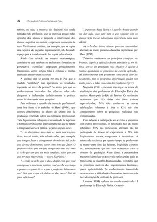 30        A Formação do Profissional na Educação Física



retivos, ou seja, a maioria das decisões são ainda            "...a pessoa chega lájora e é aquele choque quando
tomadas pelo professor, que se interessa pouco pelas       vai dar aula. Não sabe nem o que vaijalar com os
opiniões dos alunos e requisita a intervenção dos          alunos. Seja tivesse tido alguma experiência seria mais
alunos, cognitiva ou motora, em poucos momentos da         Jáciir
aula. Verificou-se também, por exemplo, que as regras         As reflexões destes alunos parecem encaminhar
dos esportes são seguidas rigorosamente, não havendo       alternativas muito próximas daquelas explicitadas por
espaço para a transformação das regras pelos alunos.       Shon (1992):
     Ainda com relação ao aspecto metodológico,               "Primeiro ensinam-se os princípios cientjicos re-
constatou-se que também os professores formados na         levantes, depois a aplicação desses princípios e, por úl-
perspectiva "científica" empregam procedimentos            timo, tem-se um practicum cujo objetivo é aplicar à
tradicionais, como longas filas e colunas e muitas         prática quotidiana os princípios da ciência aplicada...
atividades envolvendo estafetas.                           Os alunos-mestres têm geralmente consciência deste de-
     A questão que se coloca por ora é: Por que o          Jasamento, mas os programas dejormação ajudam-nos
modelo "científico" não apresentou os resultados           muito pouco a lidar com estas discrepãncias"(p.91).
esperados ao nível da prática? Ou ainda, por que os           Nogueira (1991) procurou investigar os níveis de
conhecimentos derivados das ciências mães não              atualização das professoras de Educação Física das
chegaram a influenciar definitivamente a prática,          escolas Municipais do Rio de Janeiro. Os resultados
como foi observado nesta pesquisa?                         mostraram que 70% delas não lêem revistas
     Para esclarecer a questão da formação profissional,   especializadas,   74%     não   conhecem      as   novas
uma boa fonte é o trabalho de Betti (1994), que            publicações referentes à área e 82% não têm
coletou depoimentos de alunos do último ano da             conhecimento sobre as pesquisas realizadas nas
graduação refletindo sobre sua formação profissional.      Universidades.
Tais depoimentos reforçam a necessidade de repensar            Com relação à participação em eventos e encontros
a formação profissional especialmente no que se refere     com outros profissionais, os resultados não são muito
à integração teoria X prática. Vejamos alguns deles:       diferentes: 85% das professoras afirmam não ter
     "... as disciplinas deveriam ser mais teórico-prá-    participado de trocas de experiência e 78% não
ticas, não só teoria, não adianta saber, por exemplo,      freqüentaram cursos, congressos e seminários. A
que tem que Jazer o alongamento do músculo tal, acho       autora não esclarece por quanto tempo as professoras
que deveria demonstrar, saber como tem que Jazer. O        se mantiveram fora das leituras, freqüência a cursos
professor só diz que tem que alongar mas não diz como      etc; subentende-se que isto vem ocorrendo desde o
é. Acho que tem que ser mais completo, acho que tem        término da graduação. Além disso, a pesquisadora
que ter mais experiência — teoria X prática."              procurou identificar as possíveis razões pelas quais as
     "... então eu acho que o dia-a-diafaz com que você    professoras se mantêm desatualizadas. Constatou que
consiga ver a teoria na prática, você recebe a criança     os principais motivos são: impedimentos familiares,
e pensa — espera lá — o que o professor Jalou mes-         pouca aplicabilidade do conhecimento transmitido
mo? Será que o que ele Jalou vai dar certo? Daí dá         nesses cursos e dificuldades financeiras decorrentes da
para relacionar"                                           desvalorização da profissão de professor.
                                                               Lawson (1993) realizou um estudo envolvendo 13
                                                            professores de Educação Física. Os resul-
 