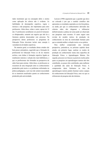 A Formação do Profissional na Educação Física   31


tados mostraram que na concepção deles o ensino              Lawson (1990) argumenta que a questão que deve
como aplicação da ciência não é evidente. As              ser colocada é por que o modelo científico não
habilidades de desempenho esportivo, regras e             apresentou os resultados esperados ao nível da prática,
técnicas e não pesquisas, são importantes para estes      ou ainda, por que os conhecimentos derivados das
professores. Além disso, relata o autor, apesar de 12     ciências    mães      não      chegaram         a     influenciar
dos 13 professores acreditarem ser possível tornaram-     definitivamente a prática tal como pode ser observado
se ultrapassados, somente um sugeriu que não ler a        nas pesquisas mais recentes. O autor sugere uma
literatura poderia desencadear este processo. Na          revisão    do   modelo        teórico     de     produção       do
perspectiva destes professores os programas de            conhecimento na área da motricidade humana para
Educação Física deveriam incluir mais atenção à           que se entenda melhor a relação teoria versus prática.
variedade de atividades esportivas.                          Para     melhor         compreender         esta      intricada
  De maneira geral, os resultados destes estudos são      perspectiva, pretende-se, no próximo capítulo deste
bem pouco animadores, sugerindo que a formação do         estudo, em primeiro lugar, analisar os modos de
profissional de Educação Física se dá de maneira          produção do conhecimento numa área específica da
acrítica, com ênfase à formação esportiva ligada ao       Educação Física: a Aprendizagem Motora. Em
rendimento máximo e seleção dos mais habilidosos, e       seguida, procurar-se-á buscar as possíveis razões pelas
que os profissionais são formados na perspectiva do       quais as pesquisas em aprendizagem motora não têm
saber fazer para ensinar. Além disso, os professores se   contribuído, ou pouco têm contribuído, para melhorar
ressentem de uma integração entre os conhecimentos        a qualidade das aulas de Educação Física. A
produzidos pela teoria e os problemas enfrentados na      compreensão        deste     fenômeno          na      área     da
prática pedagógica, e por isso não sentem necessidade     aprendizagem motora poderá iluminar outros campos
de se manterem atualizados quanto ao conhecimento         do conhecimento da Educação Física, uma vez que os
produzido pela universidade.                              referenciais de pesquisa não são distintos.
 