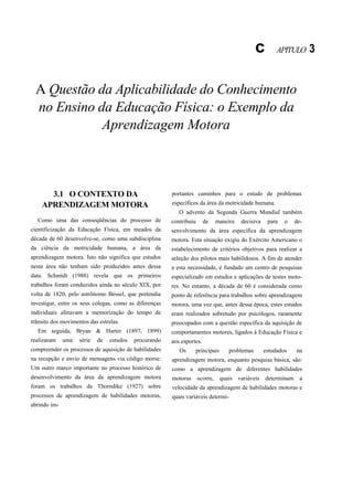 c        APITULO      3


  A Questão da Aplicabilidade do Conhecimento
  no Ensino da Educação Física: o Exemplo da
             Aprendizagem Motora



      3.1 O CONTEXTO DA                                 portantes caminhos para o estudo de problemas
    APRENDIZAGEM MOTORA                                 específicos da área da motricidade humana.
                                                           O advento da Segunda Guerra Mundial também
  Como uma das conseqüências do processo de             contribuiu      de   maneira   decisiva    para   o   de-
cientificização da Educação Física, em meados da        senvolvimento da área específica da aprendizagem
década de 60 desenvolve-se, como uma subdisciplina      motora. Esta situação exigiu do Exército Americano o
da ciência da motricidade humana, a área da             estabelecimento de critérios objetivos para realizar a
aprendizagem motora. Isto não significa que estudos     seleção dos pilotos mais habilidosos. A fim de atender
nesta área não tenham sido produzidos antes dessa       a esta necessidade, é fundado um centro de pesquisas
data. Schmidt (1988) revela que os primeiros            especializado em estudos e aplicações de testes moto-
trabalhos foram conduzidos ainda no século XIX, por     res. No entanto, a década de 60 é considerada como
volta de 1820, pelo astrônomo Bessel, que pretendia     ponto de referência para trabalhos sobre aprendizagem
investigar, entre os seus colegas, como as diferenças   motora, uma vez que, antes dessa época, estes estudos
individuais afetavam a memorização do tempo de          eram realizados sobretudo por psicólogos, raramente
trânsito dos movimentos das estrelas.                   preocupados com a questão específica da aquisição de
   Em seguida, Bryan & Harter (1897, 1899)              comportamentos motores, ligados à Educação Física e
realizaram    uma   série   de   estudos   procurando   aos esportes.
compreender os processos de aquisição de habilidades       Os     principais      problemas       estudados   na
na recepção e envio de mensagens via código morse.      aprendizagem motora, enquanto pesquisa básica, são:
Um outro marco importante no processo histórico de      como a aprendizagem de diferentes habilidades
desenvolvimento da área da aprendizagem motora          motoras ocorre, quais variáveis determinam a
foram os trabalhos de Thorndike (1927) sobre            velocidade da aprendizagem de habilidades motoras e
processos de aprendizagem de habilidades motoras,       quais variáveis determi-
abrindo im-
 