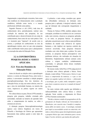 A Questão da Aplicabilidade do Conhecimento no Ensino da Educação Física: o Exemplo da Aprendizagem Motora   35


fragmentação e especialização crescentes, bem como                       A primeira, e mais antiga, considera que, apesar
uma tendência de distanciamento entre a produção                     das dificuldades intrínsecas da distinção entre
acadêmica, definida como teoria, e o mundo                           pesquisa pura e aplicada, é desejável adotá-la, ainda
profissional, definido como prática.                                 que tal distinção não corresponda integralmente á
  Segundo Petersen et alii (1991), toda área de                      realidade.
conhecimento deve, periodicamente, realizar uma                          Thomas & Nelson (1990), também adeptos desta
avaliação da natureza das pesquisas, da sua                          concepção, acreditam na existência de um continuum
contribuição para o desenvolvimento de um corpo de                   onde, num extremo, situam-se as pesquisas aplicadas
conhecimentos, bem como do seu valor prático. Este                   e, no outro, as pesquisas básicas. As pesquisas
é o momento para "repensar", de acordo com os                        aplicadas caracterizam-se por voltar-se para problemas
autores, a produção do conhecimento na área da                       imediatos do mundo real; utilizar-se de sujeitos
aprendizagem motora, uma vez que estas pesquisas                     humanos, e não implicar um rigoroso controle das
estão contribuindo muito pouco para o planejamento                   variáveis      envolvidas.       Estas     pesquisas       fornecem
e a execução das aulas de Educação Física.                           resultados com valor direto para a prática. No outro
                                                                     extremo, as pesquisas básicas preocupam-se com
       3.2 A CONTROVÉRSIA                                            problemas teóricos, são realizadas em situações de
                                                                     laboratório, freqüentemente utilizam animais como
     PESQUISA BÁSICA VERSUS
                                                                     cobaias       e     exigem       condições        cuidadosamente
             APLICADA
                                                                     controladas. A aplicação direta desses resultados
     3.2.1 Fora dos Domínios da                                      é^bastante limitada.
                                                                         Do mesmo modo, Solla Price (1976) julga possível
           Educação Física
                                                                     a distinção entre ciência aplicada e básica. Nesta
  Antes de discutir as relações entre a aprendizagem                 direção, o autor afirma: "Ciência pura e básica é a que
motora e o ensino da Educação Física, entre teoria e                 busca a compreensão da natureza, e o que se tem
prática, é conveniente considerar a relação pesquisa                 afazer em seguida é aplicar tal ciência — elaborando
pura/aplicada/tecnologia    fora     dos     domínios       da       a tecnologia, que se pode, então, manipular a gosto,
Educação Física, ou seja, nas outras ciências, uma vez               para Jazer a natureza curvar-se à vontade do homem"
que a área da motricidade humana, na maioria das                     (p. 115).
vezes, inspirou-se na prática vigente em outros                          Na outra vertente estão aqueles que defendem a
campos.                                                              indissociabilidade entre ciência básica e ciência
  Por ciência básica ou pura, Dixon (1976) entende a                 aplicada. Neste sentido, o depoimento de Dixon
pesquisa pela pesquisa, trabalho orientado pela                      (1976) é bastante esclarecedor:
curiosidade, realizado na tentativa de aprender mais                     "Devido a intensos estudos de pesquisadores do De-
sobre o comportamento da matéria, ou sobre a                         partamento de Estudos Liberais da Universidade de
estrutura do universo.                                               Manchester, este conceito ruiu. 0 modelo é completa-
  A distinção pesquisa básica/aplicada/tecnologia                    mente falho em muitos casos. A tecnologia, montada
aparece com relativa freqüência em textos de                         para suprir as necessidades sociais ou comerciais, esti-
Filosofia e Sociologia da Ciência que apresentam                     mula a ciência básica quase tão freqüentemente quanto
basicamente duas análises quanto a estes tipos de                    a pesquisa básica age como sementeira para a tecno-
pesquisa.                                                            logia. E aceito, inclusive, que muitas das aplicações
 