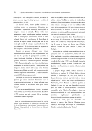 36         A Questão da Aplicabilidade do Conhecimento no Ensino da Educação Física: o Exemplo da Aprendizagem Motora



tecnológicas e suas conseqüências sociais podem ser ou                      outra de sua época, sem ter desenvolvido uma ciência
foram previstas a partir dos programas e projetos de                        teórica à altura. Também no âmbito da modernidade
pesquisa básica"(p. 90).                                                    ocidental, alguns historiadores afirmam que a relação
     Do mesmo modo, Santos (1983) também se                                 entre ciência e tecnologia só veio a se estabelecer há
posiciona contra os argumentos defendidos an-                               cerca de aproximadamente 100 anos. Anteriormente, o
teriormente a respeito das diferenças entre os tipos de                     desenvolvimento da técnica se deveu a homens
pesquisa básica e aplicada. Numa visão mais                                 anônimos, inventores, artífices e ao engenho artesanal,
abrangente, o autor considera que qualquer separação                        com pouca ou nenhuma ciência teórica.
entre a investigação considerada básica e outra                                 Outro ponto importante dessa discussão refere-se
aplicada decorre não propriamente da disparidade de                         ao seu grau de abrangência. As discussões sobre
métodos ou objetos dessas investigações, mas de sua                         ciência pura (ou básica), ciência aplicada e tecnologia,
motivação social, da situação social/profissional dos                       via de regra, se fazem no âmbito das Ciências
investigadores e do destino ou modo de apropriação                          Naturais e Exatas, tais como a Física, a Química e a
previsto para o conhecimento resultante.                                    Biologia.
     Quando      se   procura      distinguir      entre     ciência            Nestas ciências a relação entre as várias práticas se
básica/aplicada/tecnologia, o que freqüentemente está                       apresenta como não problemática, tendo cada uma
por trás é a questão do planejamento científico e,                          delas sua função e propósito voltados para o contexto
como implicação imediata, o destino de vultosas                             econômico e político onde se desenvolvem. Segundo a
quantias financeiras, conforme nosprevine Beveridge                         opinião de Beveridge (1981), esta distinção (pesquisa
(1981). Tais considerações, por si sós, justificariam a                     básica/aplicada) sempre foi mais fácil na Física, na
necessidade de definição política e planejamento das                        Química e na Engenharia do que nas ciências médica
pesquisas, muito embora isto esteja ainda bastante                          e biológica.
distante na realidade nacional, pelo menos no que diz                           O próprio Bunge (1980), embora mencione a
respeito às políticas educacionais. O que se observa é                      Sociologia no capítulo II (Ciência básica, ciência
uma total liberdade do pesquisador.                                         aplicada e tecnologia) do seu livro Ciência e
     Beveridge (1981) se diz surpreso com algumas                           Desenvolvimento, em todo seu texto volta-se para a
pessoas que ainda acreditam firmemente que os                               relação teoria X prática nos campos da Matemática,
progressos na tecnologia e na ciência aplicada sejam                        Astronomia, Física Nuclear e Atômica, Química e
devidos somente às descobertas feitas pela ciência                          Biologia. E, uma vez que sua discussão tem como
básica.1                                                                    pano de fundo os desenvolvimentos econômicos
     A relação de causalidade entre ciência e tecnologia                    propiciados pela Ciência eTecnologia, o ramo da
nem sempre se estabeleceu historicamente. Needham                           Sociologia escolhido é o do Desenvolvimento, que
(1973) mostrou que, até o século XV, a tecnologia                           permitiria           implementar            planificação   de
chinesa era superior a qualquer                                             desenvolvimento econômico, cultural ou político.
                                                                                Observa-se, assim, que tais discussões não
  Muitas das considerações que realizo neste capítulo são frutos de
                                                                            abarcam o campo das Ciências Humanas como
 trabalho anterior que elaborei em conjunto com a professora Leila
 M. B. de Albuquerque no artigo intitulado "O uno e o múltiplo na           Educação, Psicologia, Sociologia ou Antropologia,
 Educação Física", publicado na Revista Mineira de Educação                 ficando restritas às ciências ditas "fortes".
 Física, 1994.
 