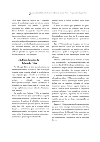 A Questão da Aplicabilidade do Conhecimento no Ensino da Educação Física: o Exemplo da Aprendizagem Motora
                          37


Além disso, observa-se também que a discussão                       motoras ocorre e realizar previsões acerca desse
ciência X tecnologia pressupõe um universo sempre                   fenômeno.
igual,    homogêneo,     que       permite   a    aplicação            A busca de soluções para problemas de apren-
tecnológica dos achados das pesquisas puras ou                      dizagem que ocorrem em situações reais deveria
básicas. Portanto, a passagem das conclusões teóricas               ocorrer através das pesquisas aplicadas. Todavia, a
para a aplicação é possível na medida em que ambas                  revisão da literatura permite inferir que muito pouco
tratam e controlam o mesmo universo.                                foi realizado em termos deste tipo de pesquisa, apesar
   No caso das Ciências Humanas, o pressuposto da                   do papel crítico que ela exerce sobre a qualidade do
transferência não problemática de um universo a outro               ensino.
tem ignorado as peculiaridades (ou extrema riqueza)                     Tani (1991) entende que há apenas um tipo de
das realidades humanas, que ou exigem uma                           pesquisa aplicada; aquela que deveria ter como
adaptação dos resultados das pesquisas ao contexto                  preocupação compreender as questões das práticas
onde se aplicarão, ou sugerem um otimismo mais                      educacionais a partir da manipulação das variáveis,
discreto em relação a esta passagem.                                com a finalidade de obter aprendizagens motoras mais
                                                                    eficientes.
          3.2.2 Nos domínios da                                         Christina (1989) afirma que a dicotomia existente
                                                                    entre pesquisa básica e pesquisa aplicada prevalece até
              Educação Física
                                                                    os nossos dias devido à visão que ainda domina a área.
  Na Educação Física e, mais especificamente, na                    Nesta visão a pesquisa aplicada é subordinada e quase
aprendizagem motora a discussão sobre as relações                   inteiramente dependente jda pesquisa básica e é
pesquisa básica, pesquisa aplicada e tecnologia tem                 considerada predominantemente uma extensão dela.
sido inspirada pela Filosofia e Sociologia do                           O resultado desta crença pode ser sintetizado na
conhecimento. De modo geral, os pesquisadores                       afirmação de Adams (1971), um dos estudiosos mais
aceitam       a        distinção        entre        ciência        influentes da área da aprendizagem motora, quando
básica/aplicada/tecnologia, embora reconheçam a                     declara que as pesquisas aplicadas só seriam
dificuldade de separar estes tipos de pesquisa, uma                 necessárias quando faltasse alguma resposta ou
vez que supõem um continuum entre elas. Analisemos                  solução á ciência básica. Segundo ele, o conjunto de
estas posições.                                                     pesquisas aplicadas é uma coleção de respostas a
  De acordo com Christina (1989), as pesquisas                      problemas específicos, importante em um momento
básicas são motivadas pela necessidade de assegurar                 particular, mas que não constrói conhecimento
conhecimento científico a respeito dos processos e                  científico que um dia terá forças para responder aos
mecanismos de aquisição de habilidades motoras, sem                 problemas da área.
necessitar demonstrar aplicações práticas. Do mesmo                     Lawson (1990) contesta tais afirmações sugerindo
modo, Tani (1991) acredita que as pesquisas básicas                 que essa é uma ideologia marcadamente positivista,
buscam o conhecimento pelo conhecimento. Em                         que acredita na pesquisa científica como uma solução
aprendizagem motora isto significa a busca de um                    para os problemas da Educação Física, assumindo que
corpo teórico de conhecimento que permita compre-                   o conhecimento por si só é relevante para a prática,
ender como a aprendizagem de habilidades                            que quanto melhor a qualidade e maior a quantidade
                                                                    das pes-
 