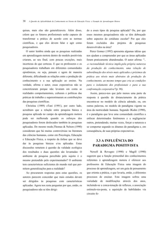 38      A Questão da Aplicabilidade do Conhecimento no Ensino da Educação Física: o Exemplo da Aprendizagem Motora



quisas, mais elas são generalizaveis. Além disso,                          do a esses tipos de pesquisa aplicada? Ou, por que
crêem que os futuros profissionais serão capazes de                        esses mesmos pesquisadores não se têm debruçado
transformar a prática de acordo com as normas                              sobre aspectos do cotidiano escolar? Por que eles
científicas, e que eles devem falar e agir como                            foram      excluídos       dos      projetos   de    pesquisas
pesquisadores.                                                             desenvolvidos na área?
      O autor lembra ainda que as pesquisas realizadas                         Perez Gomez (1992) apresenta algumas idéias que
em aprendizagem motora dentro do modelo positivista                        nos ajudam a compreender por que as áreas aplicadas
criaram, ao seu final, com poucas exceções, mais                           foram praticamente abandonadas. O autor afirma: "..
incertezas do que certezas. E que os professores e os                      .a racionalidade técnica impõe,pela própria natureza
pesquisadores trabalham em diferentes comunidades                          da produção do conhecimento, uma relação de
epistêmicas, ou seja, pensam e agem de maneira                             subordinação dos níveis mais aplicados e próximos da
diferente, dificultando as relações entre a produção do                    prática aos níveis mais abstratos de produção do
conhecimento e a sua aplicação ao ensino. Na                               conhecimento, ao mesmo tempo que cria as condições
verdade, afirma o autor, essas expectativas não se                         para o isolamento dos profissionais e para a sua
concretizaram porque não levaram em conta as                               confrontação corporativa"(p. 96).
realidades comportamentais, culturais e políticas das                          Assim, parece-nos que pelo menos uma parte da
práticas de trabalho e superestimaram as contribuições                     resposta à questão do distanciamento da prática
das pesquisas científicas.                                                 encontra-se no modelo de ciência adotado, ou, em
      Christina (1989) eTani (1991), por outro lado,                       outras palavras, no modelo de paradigma vigente na
acreditam que a relação entre pesquisa básica e                            área da motricidade humana. Segundo JKuhn (1990),
pesquisa aplicada no campo da aprendizagem motora                          é o paradigma que leva uma comunidade científica a
pode      ser   melhorada        quando      os    esforços      dos       enfocar determinados fenômenos e a negligenciar
pesquisadores forem deslocados também às pesquisas                         outros, pretendendo, muitas vezes, forçar a natureza a
aplicadas. Do mesmo modo,Thomas & Nelson (1990)                            se comportar segundo os ditames do paradigma e, em
consideram que há muitas controvérsias na literatura                       conseqüência, de suas próprias expectativas.
das ciências humanas, como em Psicologia, Educação
e Educação Física, a respeito da ênfase que se deve
                                                                                    3.3 A INFLUÊNCIA DO
dar às pesquisas básicas e/ou aplicadas. Estas
                                                                                  PARADIGMA POSITIVISTA
discussões remetem à questão da validade ecológica
dos resultados e duas questões são levantadas: O                               Newell & Rovegno (1990) e Magill (1990)
ambiente de pesquisa percebido pelo sujeito é o                            sugerem que a função primordial dos conhecimentos
mesmo pretendido pelo experimentador? O ambiente                           referentes à aprendizagem motora é oferecer aos
tem características suficientes do mundo real que per-                     professores de Educação Física uma imagem do
mitem generalizações para a realidade?                                     processo de aprendizagem, ser um guia de pensamento
      Ao procurarem respostas para estas questões, os                      que orienta a prática, o que levaria, então, a diferentes
autores parecem concordar que mais estudos devam                           processos de ensinar. Esta imagem sofreu uma
ser     dirigidos     às    pesquisas      com      características        variedade       de    modificações        através   dos   anos,
aplicadas. Agora nos resta perguntar por que, então, os                    incluindo-se a conca-tenação de reflexos, a associação
pesquisadores não se têm dirigi-                                           estímulo-res-posta, a aquisição de habilidades via
                                                                           circuito fe-
 