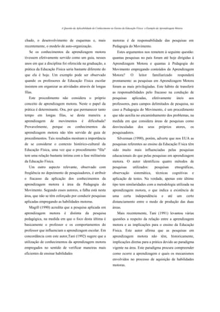 A Questão da Aplicabilidade do Conhecimento no Ensino da Educação Física: o Exemplo da Aprendizagem Motora



chado, o desenvolvimento de esquemas e, mais                          motoras é de responsabilidade das pesquisas em
recentemente, o modelo de auto-organização.                           Pedagogia do Movimento.
   Se os conhecimentos da aprendizagem motora                             Estes argumentos nos remetem à seguinte questão:
tivessem efetivamente servido como um guia, nesses                    quantas pesquisas no país foram até hoje dirigidas à
anos em que a disciplina foi oferecida na graduação, a                Aprendizagem Motora e quantas à Pedagogia do
prática da Educação Física seria bastante diferente do                Movimento empregando conteúdos da Aprendizagem
que ela é hoje. Um exemplo pode ser observado                         Motora?         O      leitor      familiarizado           responderá
quando os professores de Educação Física escolar                      prontamente: as pesquisas em Aprendizagem Motora
insistem em organizar as atividades através de longas                 foram as mais privilegiadas. Este hábito de transferir
filas.                                                                as responsabilidades pelo fracasso na condução de
   Este procedimento não considera o próprio                          pesquisas         aplicadas,       efetivamente           úteis      aos
conceito de aprendizagem motora. Neste o papel da                     professores, para campos delimitados de pesquisa, no
prática é determinante. Ora, por que permanecer tanto                 caso a Pedagogia do Movimento, é um procedimento
tempo    em longas filas,        se desta maneira              a      que não auxilia no encaminhamento dos problemas, na
aprendizagem     de    movimentos           é    dificultada?         medida em que considera áreas de pesquisas como
Provavelmente,     porque       os    conhecimentos          da       desvinculadas         dos       seus     próprios         atores,     os
aprendizagem motora não têm servido de guia de                        pesquisadores.
procedimentos. Tais resultados mostram a importância                      Silverman (1990), porém, adverte que nos EUA as
de se considerar o contexto histórico-cultural da                     pesquisas referentes ao ensino da Educação F/sica têm
Educação Física, uma vez que o procedimento "fila"                    sido muito mais influenciadas pelas pesquisas
tem uma relação bastante íntima com a fase militarista                educacionais do que pelas pesquisas em aprendizagem
da Educação Física.                                                   motora. O autor identificou quatro métodos de
   Um outro aspecto relevante, observado com                          pesquisas         utilizados:          pesquisas         etnográficas,
freqüência no depoimento de pesquisadores, é atribuir                 observação          sistemática,       técnicas         cognitivas     e
o fracasso da aplicação dos conhecimentos da                          aplicação de testes. Na verdade, apenas este último
aprendizagem motora à área da Pedagogia do                            tipo tem similaridades com a metodologia utilizada na
Movimento. Segundo esses autores, a falha está nesta                  aprendizagem motora, o que indica a existência de
área, que não se têm esforçado por conduzir pesquisas                 uma       certa      independência         e      até      um       certo
aplicadas empregando as habilidades motoras.                          distanciamento entre o modo de produção das duas
   Magill (1990) acredita que a pesquisa aplicada em                  áreas.
aprendizagem     motora     é    distinta       da   pesquisa             Mais recentemente, Tani (1991) levantou várias
pedagógica, na medida em que o foco desta última é                    questões a respeito da relação entre a aprendizagem
basicamente o professor e os comportamentos do                        motora e as implicações para o ensino da Educação
professor que influenciam a aprendizagem escolar. Em                  Física. Este autor afirma que as pesquisas em
concordância com este autor,Tani (1992) sugere que a                  aprendizagem          motora       não     têm,     historicamente,
utilização de conhecimentos da aprendizagem motora                    implicações diretas para a prática devido ao paradigma
empregados no sentido de verificar maneiras mais                      vigente na área. Este paradigma procura compreender
eficientes de ensinar habilidades                                     como ocorre a aprendizagem e quais os mecanismos
                                                                      envolvidos no processo de aquisição de habilidades
                                                                      motoras.
 