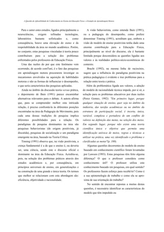 A Questão da Aplicabilidade do Conhecimento no Ensino da Educação Física: o Exemplo da Aprendizagem Motora



   Para o autor estes estudos, ligados principalmente a                       A visão behaviorista, como entende Bain (1991),
neurociências,       exigem            refinadas       tecnologias,        ou a pedagogia do desempenho, como prefere
laboratórios      bastante           sofisticados      e,      como        denominar Tinning (1991), acreditam que, embora a
conseqüência, houve uma elevação do status e da                            visão de modelo de ensino positivista tenha dado uma
respeitabilidade da área no mundo acadêmico. Porém,                        enorme       contribuição       para     a    Educação        Física,
no conjunto, estas pesquisas vinculadas à teoria pouco                     principalmente ao nível do discurso, ela é bastante
contribuíram      para      a        solução     dos    problemas          limitada porque desconsidera as questões ligadas aos
enfrentados pelos professores de Educação Física.                          valores e às realidades político-sócio-econômicas do
   Uma das razões do por que este fenômeno vem                             contexto.
ocorrendo, de acordo comTani, é o fato das pesquisas                           Bracht (1992), na mesma linha de raciocínio,
em aprendizagem motora procurarem investigar os                            sugere que a influência do paradigma positivista na
mecanismos envolvidos na aquisição de habilidades                          prática pedagógica é evidente e traz problemas para a
motoras e não as formas de influenciar o desempenho,                       relação entre teoria e prática.
o que seria característica das pesquisas aplicadas.                           Além da problemática ligada aos valores, a adoção
   Ainda no âmbito da discussão teoria versus prática,                    do modelo de racionalidade técnica impede, por si só, a
o depoimento de Bain (1991) parece encaminhar                             solução para os problemas educativos por duas razões
alternativas relevantes para o debate. A autora afirma                    (Perez Gomez, 1992): "Em primeiro lugar, porque
que, para se compreender melhor esta intricada                            qualquer situação de ensino, quer seja no âmbito da
relação, é preciso confrontá-la às diferentes posições                    indústria, das tarefas acadêmicas ou no âmbito da
encontradas na área da Pedagogia do Movimento, pois                       estrutura de participação social, é incerta, única,
cada uma dessas tradições de pesquisa implica                             variável, complexa e portadora de um conflito de
diferentes     possibilidades          para     a   relação.     Os       valores na definição das metas, na seleção dos meios.
paradigmas de pesquisa dominantes na área são                             Em segundo lugar, porque não existe uma teoria
pesquisas behavioristas (de origem positivista, já                        científica     única      e    objetiva       que   permita      uma
discutida), pesquisas de socialização e um paradigma                      identificação unívoca de meios, regras e técnicas a
emergente na área, baseado na Teoria Crítica.                             utilizar na prática, uma vez identificado o problema e
   Tinning (1991) observa que, na visão positivista, a                    clarificadas as metas"(p. 100).
crença fundamental é a de que o ensino é, ou deveria                           Algumas questões decorrentes do modelo de ensino
ser, uma ciência, sendo este o discurso oficial e                          baseado em conhecimento científico foram levantadas
dominante na área da Educação Física. Acredita-se,                         por Lawson (1993). Estas pesquisas têm feito alguma
pois, na solução dos problemas práticos através dos                        diferença? O que o professor considera como
estudos      acadêmicos         e,    por      conseqüência,     em        conhecimento          útil?     O      professor    utiliza      este
princípios universais de ensino, em generalizações e                       conhecimento baseado em pesquisas, em qual sentido?
na construção de uma grande e única teoria. Os termos                      Os professores fazem esforço para recebê-lo? Como é
que melhor se relacionam com esta abordagem são:                           a sua epistemologia de trabalho e como ela se apro-
eficiência, objetividade e racionalidade.                                  xima de sua orientação do trabalho?
                                                                               No sentido de encontrar repostas a muitas destas
                                                                           questões, é necessário identificar as características do
                                                                           modelo que têm impedido ou
 