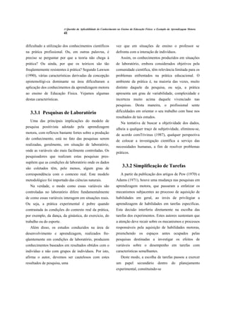 A Questão da Aplicabilidade do Conhecimento no Ensino da Educação Física: o Exemplo da Aprendizagem Motora
                          41


dificultado a utilização dos conhecimentos científicos              vez que em situações de ensino o professor se
na prática profissional. Ou, em outras palavras, é                  defronta com a interação de indivíduos.
preciso se perguntar por que a teoria não chega à                      Assim, os conhecimentos produzidos em situações
prática? Ou ainda, por que os teóricos são tão                      de laboratório, embora considerados objetivos pela
freqüentemente resistentes à prática? Segundo Lawson                comunidade científica, têm relevância limitada para os
(1990), várias características derivadas da concepção               problemas enfrentados na prática educacional. O
epistemológi-ca dominante na área dificultaram a                    ambiente da prática é, na maioria das vezes, muito
aplicação dos conhecimentos da aprendizagem motora                  distinto daquele da pesquisa, ou seja, a prática
ao ensino de Educação Física. Vejamos algumas                       apresenta um grau de variabilidade, complexidade e
destas características.                                             incerteza muito acima daquele vivenciado nas
                                                                    pesquisas. Desta maneira, o profissional sente

   3.3.1 Pesquisas de Laboratório                                   dificuldades em orientar o seu trabalho com base nos
                                                                    resultados de tais estudos.
   Uma das principais implicações do modelo de
                                                                       Na tentativa de buscar a objetividade dos dados,
pesquisa positivista adotado pela aprendizagem
                                                                    alheia a qualquer traço de subjetividade, eliminou-se,
motora, com reflexos bastante fortes sobre a produção
                                                                    de acordo comTrivinus (1987), qualquer perspectiva
do conhecimento, está no fato das pesquisas serem
                                                                    de colocar a investigação científica a serviço das
realizadas, geralmente, em situação de laboratório,
                                                                    necessidades humanas, a fim de resolver problemas
onde as variáveis são mais facilmente controladas. Os
                                                                    práticos.
pesquisadores que realizam estas pesquisas pres-
supõem que as condições de laboratório onde os dados
são coletados têm, pelo menos, algum grau de
                                                                         3.3.2 Simplificação de Tarefas
correspondência com o contexto real. Este modelo                       A partir da publicação dos artigos de Pew (1970) e
metodológico foi importado das ciências naturais.                   Adams (1971), houve uma mudança nas pesquisas em
   Na verdade, o modo como essas variáveis são                      aprendizagem motora, que passaram a enfatizar os
controladas no laboratório difere fundamentalmente                  mecanismos subjacentes ao processo de aquisição de
de como essas variáveis interagem em situações reais.               habilidades em geral, ao invés de privilegiar a
Ou seja, a prática experimental é pobre quando                      aprendizagem de habilidades em tarefas específicas.
contrastada às condições do contexto real da prática,               Esta decisão interferiu diretamente na escolha das
por exemplo, da dança, da ginástica, do exercício, do               tarefas dos experimentos. Estes autores sustentam que
trabalho ou do esporte.                                             a atenção deve recair sobre os mecanismos e processos
   Além disso, os estudos conduzidos na área de                     responsáveis pela aquisição de habilidades motoras,
desenvolvimento e aprendizagem, realizados fre-                     preenchendo os          espaços antes         ocupados pelas
qüentemente em condições de laboratório, produzem                   pesquisas destinadas a investigar os efeitos de
conhecimentos baseados em resultados obtidos com o                  variáveis sobre o desempenho em tarefas com
indivíduo e não com grupos de indivíduos. Por isto,                 características semelhantes.
afirma o autor, devemos ser cautelosos com estes                       Deste modo, a escolha de tarefas passou a exercer
resultados de pesquisa, uma                                         um     papel     secundário      dentro     do     planejamento
                                                                    experimental, constituindo-se
 