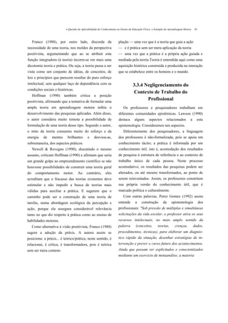 A Questão da Aplicabilidade do Conhecimento no Ensino da Educação Física: o Exemplo da Aprendizagem Motora   43



     Franco (1988), por outro lado, discorda da                         plação — uma vez que é a teoria que guia a ação
necessidade de uma teoria, nos moldes da perspectiva                    — e é prática sem ser mera aplicação da teoria
positivista, argumentando que ao se atribuir esta                       — uma vez que a prática é a própria ação guiada e
função integradora (à teoria) incorre-se em mais uma                    mediada pela teoria.Teoria é entendida aqui como uma
dicotomia teoria e prática. Ou seja, a teoria passa a ser               aquisição histórica construída e produzida na interação
vista como um conjunto de idéias, de conceitos, de                      que se estabelece entre os homens e o mundo.
leis e princípios que parecem resultar do puro esforço
intelectual, sem qualquer laço de dependência com as                                3.3.4 Negligenciamento do
condições sociais e históricas.
                                                                                    Contexto de Trabalho do
     Hoffman     (1990)    também       critica    a    posição
positivista, afirmando que a tentativa de formular uma
                                                                                           Profissional
ampla teoria em aprendizagem motora inibiu o                                Os professores e pesquisadores trabalham em
desenvolvimento das pesquisas aplicadas. Além disso,                    diferentes comunidades epistêmicas. Lawson (1990)
o autor considera muito remota a possibilidade de                       destaca       alguns      aspectos       relacionados        a     esta
formulação de uma teoria desse tipo. Segundo o autor,                   epistemologia. Consideremos tais aspectos.
o mito da teoria consumiu muito do esforço e da                             Diferentemente dos pesquisadores, a linguagem
energia     de    mentes     brilhantes       e    desviou-as,          dos professores é não-formalizada, pois se apoia em
sobremaneira, dos aspectos práticos.                                    conhecimento tácito; a prática é informada por um
     Newell & Rovegno (1990), discutindo o mesmo                        conhecimento útil, isto é, acomodação dos resultados
assunto, criticam Hoffman (1990) e afirmam que seria                    de pesquisa à estrutura de referência e ao contexto de
um grande golpe ao empreendimento científico se não                     trabalho único de cada pessoa. Neste processo
houvesse possibilidades de construir uma teoria geral                   acomodativo, os resultados das pesquisas podem ser
do     comportamento       motor.     Ao     contrário,      eles       alterados, ou até mesmo transformados, ao ponto de
acreditam que o fracasso das teorias existentes deve                    serem reinventados. Assim, os professores constróem
estimular e não impedir a busca de teorias mais                         sua própria versão do conhecimento útil, que é
válidas para auxiliar a prática. E sugerem que o                        marcado política e culturalmente.
caminho pode ser a construção de uma teoria de                              Com outras palavras, Perez Gomez (1992) assim
tarefas, numa abordagem ecológica da percepção e                        entende       a     construção        da     epistemologia            dos
ação, porque ela assegura considerável relevância                       profissionais: "Sob pressão de múltiplas e simultâneas
tanto no que diz respeito à prática como ao ensino de                   solicitações da vida escolar, o professor ativa os seus
habilidades motoras.                                                    recursos intelectuais, no mais amplo sentido da
     Como alternativa à visão positivista, Franco (1988)                palavra        (conceitos,       teorias,       crenças,         dados,
sugere a adoção da práxis. A autora assim se                            procedimentos, técnicas), para elaborar um diagnós-
posiciona: a práxis... é teórico/prática, neste sentido, é              tico rápido da situação, desenhar estratégias de in-
relacionai, é crítica, é transformadora, pois é teórica                 tervenção e prever o curso futuro dos acontecimentos.
sem ser mera contem-                                                    Ainda que possam ser explicitados e conscientizados
                                                                        mediante um exercício de metaanálise, a maioria
 
