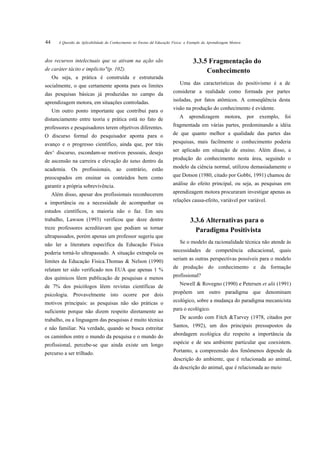 44      A Questão da Aplicabilidade do Conhecimento no Ensino dd Educação Física: o Exemplo da Aprendizagem Motora



dos recursos intelectuais que se ativam na ação são                                   3.3.5 Fragmentação do
de caráter tácito e implícito"(p. 102).                                                    Conhecimento
     Ou seja, a prática é construída e estruturada
socialmente, o que certamente aponta para os limites                          Uma das características do positivismo é a de

das pesquisas básicas já produzidas no campo da                           considerar a realidade como formada por partes

aprendizagem motora, em situações controladas.                            isoladas, por fatos atômicos. A conseqüência desta

     Um outro ponto importante que contribui para o                       visão na produção do conhecimento é evidente.

distanciamento entre teoria e prática está no fato de                         A    aprendizagem         motora,      por   exemplo,   foi

professores e pesquisadores terem objetivos diferentes.                   fragmentada em várias partes, predominando a idéia

O discurso formal do pesquisador aponta para o                            de que quanto melhor a qualidade das partes das

avanço e o progresso científico, ainda que, por trás                      pesquisas, mais facilmente o conhecimento poderia

des^ discurso, escondam-se motivos pessoais, desejo                       ser aplicado em situação de ensino. Além disso, a

de ascensão na carreira e elevação do tatus dentro da                     produção do conhecimento nesta área, seguindo o

academia. Os profissionais, ao contrário, estão                           modelo da ciência normal, utilizou demasiadamente o

preocupados em ensinar os conteúdos bem como                              que Dotson (1980, citado por Gobbi, 1991) chamou de

garantir a própria sobrevivência.                                         análise do efeito principal, ou seja, as pesquisas em

     Além disso, apesar dos profissionais reconhecerem                    aprendizagem motora procuraram investigar apenas as

a importância ou a necessidade de acompanhar os                           relações causa-efeito, variável por variável.

estudos científicos, a maioria não o faz. Em seu
trabalho, Lawson (1993) verificou que doze dentre                                   3.3.6 Alternativas para o
treze professores acreditavam que podiam se tornar                                    Paradigma Positivista
ultrapassados, porém apenas um professor sugeriu que
não ler a literatura específica da Educação Física                            Se o modelo da racionalidade técnica não atende ás

poderia torná-lo ultrapassado. A situação extrapola os                    necessidades de competência educacional, quais

limites da Educação Física.Thomas & Nelson (1990)                         seriam as outras perspectivas possíveis para o modelo

relatam ter sido verificado nos EUA que apenas 1 %                        de produção do conhecimento e da formação

dos químicos lêem publicação de pesquisas e menos                         profissional?

de 7% dos psicólogos lêem revistas científicas de                             Newell & Rovegno (1990) e Petersen et alii (1991)

psicologia. Provavelmente isto ocorre por dois                            propõem um outro paradigma que denominam

motivos principais: as pesquisas não são práticas o                       ecológico, sobre a mudança do paradigma mecanicista

suficiente porque não dizem respeito diretamente ao                       para o ecológico.

trabalho, ou a linguagem das pesquisas é muito técnica                        De acordo com Fitch &Turvey (1978, citados por

e não familiar. Na verdade, quando se busca estreitar                     Santos, 1992), um dos principais pressupostos da

os caminhos entre o mundo da pesquisa e o mundo do                        abordagem ecológica diz respeito a importância da

profissional, percebe-se que ainda existe um longo                        espécie e de seu ambiente particular que coexistem.

percurso a ser trilhado.                                                  Portanto, a compreensão dos fenômenos depende da
                                                                          descrição do ambiente, que é relacionada ao animal,
                                                                          da descrição do animal, que é relacionada ao meio
 