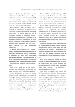 A Questão da Aplicabilidade do Conhecimento no Ensino da Educação Física: o Exemplo da Aprendi/agem Motora   45



ambiente, e da descrição das relações de com-                             Lawson (1990) e Newell & Rovegno (1990)
patibilidade entre ambos. Portanto, neste paradigma, a               sugerem uma revisão da relação entre teoria e prática
relação entre o homem e o meio ambiente natural é de                 e, com propostas diferentes, enfatizam a necessidade
fundamental importância para a compreensão das                       de se considerar o contexto do movimento humano no
ações humanas. Estes autores, no entanto, não                        processo de pesquisa. Isto, certamente, tornaria as
consideram a construção social e cultural do ambiente                pesquisas menos universais, porém mais relevantes.
natural que o torna peculiar a cada contexto.                             Lawson (1990), especificamente, propõe que os
   Segundo Lawson (1990), este aspecto pode ser                      professores se envolvam na construção dos trabalhos
recuperado na epistemologia dos profissionais que                    práticos        e     na      organização          do      ambiente,
desenvolvem suas rotinas de trabalho. O entendimento                 comprometendo-se em transformar a realidade social.
destas rotinas e as maneiras pelas quais elas são                    Por trás desta proposta existe muito mais que uma
socialmente construídas e estruturadas ajudaria a                    crítica à pesquisa positivista: há a constatação,
explicar tanto os objetivos como as estratégias que são              importante e original, de que os profissionais têm uma
preferidas ou ignoradas e desvalorizadas. "E preciso                 epistemologia própria, diferente da do cientista e que
entender as estruturas de conhecimento e a heurística                transcende esta.
empregada pelos profissionais para ter acesso e                           As soluções propostas, embora diferenciadas, têm
propor     correções     às      suas        rotinas"(Betti,         em comum abrirem-se para a realidade enfrentada
1992b;p.246).                                                        pelo profissional. Lawson (1990) sugere uma visão
   A principal solução paraTani (1991) refere-se à                   construtivista que assimile a epistemologia dos
mudança do paradigma mecanicista e reducionista, de                  professores na construção da prática profissional. Esta
característica eminentemente analítica, segundo o qual               prática não seria, portanto, decorrente apenas do
os fenômenos são vistos como complexidades                           conhecimento da ciência, mas englobaria também a
desorganizadas, para uma visão mais sistêmica, em                    arte.
que os fenômenos da aprendizagem motora sejam                             Betti (1992b), inspirado na descrição do problema
estudados através de uma abordagem mais complexa,                    realizada por Lawson, encaminha proposta que integre
e não apenas numa busca das relações de causa e                      os      conhecimentos        das     ciências      humanas        para
efeito.                                                              desvendar a teleologia social da prática da Educação
   Gobbi (1991) alerta que, se não ocorrer a                         Física.     Neste       processo,      é    de     importância        a
integração dos conhecimentos estabelecendo uma                       epistemologia dos profissionais.
relação mais direta entre o conhecimento acadêmico e                      Além disso, em trabalho mais recente, Betti
a prática profissional, as rotinas de trabalho                       (1993a) considera que já existem algumas propostas
continuarão sendo executadas através de cópias de                    que enfrentam o distanciamento entre a teoria e a
modelo, por ensaio e erro, misturando muitas vezes                   prática, como, por exemplo, a adoção de um conceito
mitos, fé e ciência. Da mesma maneira queTani,                       mais ampliado de prática. O autor se refere ao papel
Gobbi acredita na necessidade da produção científica                 importante que têm a teoria em níveis mais
se realizar de maneira mais sistêmica, onde haja uma                 macroscópicos, como na definição das políticas
busca     da    integração       dos       conhecimentos,            públicas, que também podem ser consideradas na
estabelecendo assim uma ligação mais direta entre o                  dimensão da prática.
conhecimento acadêmico e a prática profissional.                          O reconhecimento de que a teoria não pode
                                                                     oferecer respostas a todas as questões que advêm
 
