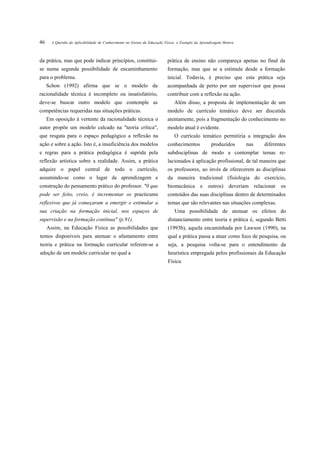 46     A Questão da Aplicabilidade do Conhecimento no Ensino da Educação Física: o Exemplo da Aprendizagem Motora



da prática, mas que pode indicar princípios, constitui-                   prática de ensino não compareça apenas no final da
se numa segunda possibilidade de encaminhamento                           formação, mas que se a estimule desde a formação
para o problema.                                                          inicial. Todavia, é preciso que esta prática seja
     Schon (1992) afirma que se o modelo da                               acompanhada de perto por um supervisor que possa
racionalidade técnica é incompleto ou insatisfatório,                     contribuir com a reflexão na ação.
deve-se buscar outro modelo que contemple as                                  Além disso, a proposta de implementação de um
competências requeridas nas situações práticas.                           modelo de currículo temático deve ser discutida
     Em oposição à vertente da racionalidade técnica o                    atentamente, pois a fragmentação do conhecimento no
autor propõe um modelo calcado na "teoria crítica",                       modelo atual é evidente.
que resgata para o espaço pedagógico a reflexão na                            O currículo temático permitiria a integração dos
ação e sobre a ação. Isto é, a insuficiência dos modelos                  conhecimentos            produzidos       nas   diferentes
e regras para a prática pedagógica é suprida pela                         subdisciplinas de modo a contemplar temas re-
reflexão artística sobre a realidade. Assim, a prática                    lacionados à aplicação profissional, de tal maneira que
adquire o papel central de todo o currículo,                              os professores, ao invés de oferecerem as disciplinas
assumindo-se como o lugar de aprendizagem e                               da maneira tradicional (fisiologia do exercício,
construção do pensamento prático do professor. "0 que                     biomecânica        e    outros) deveriam relacionar    os
pode ser feito, creio, é incrementar os practicums                        conteúdos das suas disciplinas dentro de determinados
reflexivos que já começaram a emergir e estimular a                       temas que são relevantes nas situações complexas.
sua criação na formação inicial, nos espaços de                               Uma possibilidade de atenuar os efeitos do
supervisão e na formação contínua" (p.91).                                distanciamento entre teoria e prática é, segundo Betti
     Assim, na Educação Física as possibilidades que                      (1993b), aquela encaminhada por Lawson (1990), na
temos disponíveis para atenuar o afastamento entre                        qual a prática passa a atuar como foco de pesquisa, ou
teoria e prática na formação curricular referem-se a                      seja, a pesquisa volta-se para o entendimento da
adoção de um modelo curricular no qual a                                  heurística empregada pelos profissionais da Educação
                                                                          Física.
 