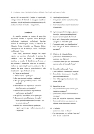 48    Procedimentos, Avanços e Dificuldades dos Professores de Educação Física Formados numa Perspectiva Científica



bém na USP, no ano de 1983.Também foi considerado                                  B) Atualização profissional
o tempo mínimo de formado (1 ano), para que não se                                 1 - Você procura manter-se atualizado? De
corresse o risco de analisar pro-tvdimentos próprios de                                  que maneira?
professores récem-for-mados e inexperientes.                                       2 - Você tem condições e apoio para manter-
                                                                                         se atualizado?


                            Material                                               C) Aprendizagem Motora (apenas para os
                                                                                         formados nas universidades públicas)
     As questões contidas no roteiro de entrevista                                 1 - O que você lembra desta disciplina?
procuraram abordar os seguintes temas: Formação                                    2 - Você aplica algum conhecimento desta
profissional;       Atualização         profissional;        Questões                    disciplina na prática? O quê?
relativas à Aprendizagem Motora; Os objetivos da                                   3 - Como você avalia esta disciplina hoje?
Educação Física; Conteúdos da Educação Física;                                     4 - Você acha que ela deveria ser mantida no
Estratégias de aula da Educação Física, e Avaliação                                      currículo?
em Educação Física.
     Desta forma, procurou-se abranger um amplo                                    D) Objetivos da Educação Física
espectro de questões relacionadas à prática da                                     1 - Quando você ensina Educação Física,
Educação        Física      na    escola      e,    principalmente,                      quais são seus objetivos?
identificar as tomadas de decisão dos professores no                               2 - O que você espera que seus alunos apren-
seu cotidiano. É importante frisar que, na entrevista,                                   dam nas aulas de Educação Física?
avalia-se a representação que os professores têm a
                                                                                         J»

respeito dos seus valores e procedimentos e não                                    E) Conteúdos da Educação Física
propriamente o que eles fazem de fato.                                             1 - Quais conteúdos você trabalha nas aulas?
     A) Formação profissional                                                      2 - Os conteúdos são os mesmos oferecidos
     1 - Onde você fez a graduação?                                                      para meninos e meninas?
     2 - Em que ano você terminou a graduação?                                     3 - Você utiliza algum conhecimento teóri-
     3 - Por que optou por Educação Física como                                          co nas aulas?
          profissão?
     4 - Quais foram suas experiências com ativi-                                  F) Estratégias de aula
          dade física antes da graduação?                                          1 - Em quais momentos você solicita a par-
     5 - Quais as disciplinas mais importantes na                                        ticipação dos alunos?
          sua formação (graduação)?                                                2 - Quando você corrige os movimentos do
     6 - O que você utiliza mais da sua graduação?                                        seu aluno?
     7 - De que você sente falta da sua formação?                                  3 - Com qual método de ensino você trabalha?
          O que gostaria de ter tido na faculdade e não                            4 - Como você informa seus alunos em re-
          teve, ou teve pouco?                                                           lação às novas habilidades motoras?
     8 - Como você avalia o curso de graduação
          e quais os pontos que você considera positivos                           G) Avaliação
          e negativos?                                                              1 - Como você avalia os alunos?
                                                                                    2 - Que instrumentos você utiliza. Como são?
                                                                                    3 - Você dá nota aos alunos?
 