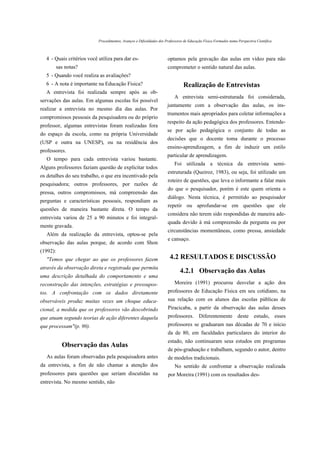Procedimentos, Avanços e Dificuldades dos Professores de Educação Física Formados numa Perspectiva Científica



  4 - Quais critérios você utiliza para dar es-                       optamos pela gravação das aulas em vídeo para não
          sas notas?                                                  comprometer o sentido natural das aulas.
  5 - Quando você realiza as avaliações?
  6 - A nota é importante na Educação Física?                                   Realização de Entrevistas
  A entrevista foi realizada sempre após as ob-
                                                                          A entrevista semi-estruturada foi considerada,
servações das aulas. Em algumas escolas foi possível
                                                                      juntamente com a observação das aulas, os ins-
realizar a entrevista no mesmo dia das aulas. Por
                                                                      trumentos mais apropriados para coletar informações a
compromissos pessoais da pesquisadora ou do próprio
                                                                      respeito da ação pedagógica dos professores. Entende-
professor, algumas entrevistas foram realizadas fora
                                                                      se por ação pedagógica o conjunto de todas as
do espaço da escola, como na própria Universidade
                                                                      decisões que o docente toma durante o processo
(USP e outra na UNESP), ou na residência dos
                                                                      ensino-aprendizagem, a fim de induzir um estilo
professores.
                                                                      particular de aprendizagem.
   O tempo para cada entrevista variou bastante.
                                                                          Foi utilizada a técnica da entrevista semi-
Alguns professores faziam questão de explicitar todos
                                                                      estruturada (Queiroz, 1983), ou seja, foi utilizado um
os detalhes do seu trabalho, o que era incentivado pela
                                                                      roteiro de questões, que leva o informante a falar mais
pesquisadora; outros professores, por razões de
                                                                      do que o pesquisador, porém é este quem orienta o
pressa, outros compromissos, má compreensão das
                                                                      diálogo. Nesta técnica, é permitido ao pesquisador
perguntas e características pessoais, respondiam as
                                                                      repetir ou aprofundar-se em questões que ele
questões de maneira bastante direta. O tempo da
                                                                      considera não terem sido respondidas de maneira ade-
entrevista variou de 25 a 90 minutos e foi integral-
                                                                      quada devido à má compreensão da pergunta ou por
mente gravada.
                                                                      circunstâncias momentâneas, como pressa, ansiedade
   Além da realização da entrevista, optou-se pela
                                                                      e cansaço.
observação das aulas porque, de acordo com Shon
(1992):
   "Temos que chegar ao que os professores fazem                       4.2 RESULTADOS E DISCUSSÃO
através da observação direta e registrada que permita
                                                                              4.2.1 Observação das Aulas
uma descrição detalhada do comportamento e uma
reconstrução das intenções, estratégias e pressupos-                      Moreira (1991) procurou desvelar a ação dos
tos. A confrontação com os dados diretamente                          professores de Educação Física em seu cotidiano, na
observáveis produz muitas vezes um choque educa-                      sua relação com os alunos das escolas públicas de
cional, a medida que os professores vão descobrindo                   Piracicaba, a partir da observação das aulas desses
que atuam segundo teorias de ação diferentes daquela                  professores. Diferentemente deste estudo, esses
que processam"(p. 90).                                                professores se graduaram nas décadas de 70 e início
                                                                      da de 80, em faculdades particulares do interior do
                                                                      estado, não continuaram seus estudos em programas
            Observação das Aulas
                                                                      de pós-graduação e trabalham, segundo o autor, dentro
   As aulas foram observadas pela pesquisadora antes                  de modelos tradicionais.
da entrevista, a fim de não chamar a atenção dos                          No sentido de confrontar a observação realizada
professores para questões que seriam discutidas na                    por Moreira (1991) com os resultados des-
entrevista. No mesmo sentido, não
 
