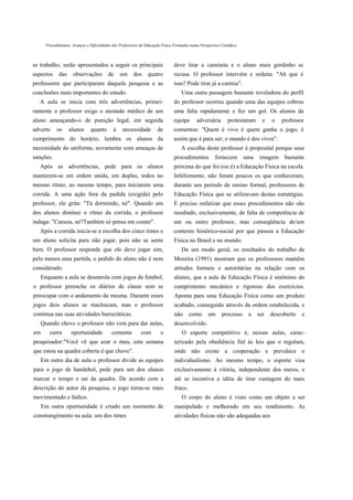 Procedimentos, Avanços e Dificuldades dos Professores de Educação Física Formados numa Perspectiva Científica



se trabalho, serão apresentados a seguir os principais                          deve tirar a camiseta e o aluno mais gordinho se
aspectos      das     observações         de     um      dos     quatro         recusa. O professor intervém e ordena: "Ah que é
professores que participaram daquela pesquisa e as                              isso? Pode tirar já a camisa".
conclusões mais importantes do estudo.                                              Uma outra passagem bastante reveladora do perfil
   A aula se inicia com três advertências, primei-                              do professor ocorreu quando uma das equipes cobrou
ramente o professor exige o atestado médico de um                               uma falta rapidamente e fez um gol. Os alunos da
aluno ameaçando-o de punição legal, em seguida                                  equipe       adversária       protestaram      e   o   professor
adverte      os     alunos      quanto       à    necessidade         de        comentou: "Quem é vivo é quem ganha o jogo; é
cumprimento do horário, lembra os alunos da                                     assim que é para ser; o mundo é dos vivos".
necessidade do uniforme, novamente com ameaças de                                   A escolha deste professor é proposital porque seus
sanções.                                                                        procedimentos          fornecem        uma    imagem    bastante
   Após as advertências, pede para os alunos                                    próxima do que foi (ou é) a Educação Física na escola.
manterem-se em ordem unida, em duplas, todos no                                 Infelizmente, não foram poucos os que conheceram,
mesmo ritmo, ao mesmo tempo, para iniciarem uma                                 durante seu período de ensino formal, professores de
corrida. A uma ação fora da pedida (exigida) pelo                               Educação Física que se utilizavam destas estratégias.
professor, ele grita: "Tá dormindo, né". Quando um                              É preciso enfatizar que esses procedimentos não são
dos alunos diminui o ritmo da corrida, o professor                              resultado, exclusivamente, de falta de competência de
indaga: "Cansou, né?Também só pensa em comer".                                  um ou outro professor, mas conseqüência de/um
   Após a corrida inicia-se a escolha dos cinco times e                         contexto histórico-social por que passou a Educação
um aluno solicita para não jogar, pois não se sente                             Física no Brasil e no mundo.
bem. O professor responde que ele deve jogar sim,                                   De um modo geral, os resultados do trabalho de
pelo menos uma partida, o pedido do aluno não é nem                             Moreira (1991) mostram que os professores mantêm
considerado.                                                                    atitudes formais e autoritárias na relação com os
   Enquanto a aula se desenrola com jogos de futebol,                           alunos, que a aula de Educação Física é sinônimo do
o professor preenche os diários de classe sem se                                cumprimento mecânico e rigoroso dos exercícios.
preocupar com o andamento da mesma. Durante esses                               Aponta para uma Educação Física como um produto
jogos dois alunos se machucam, mas o professor                                  acabado, conseguido através da ordem estabelecida, e
continua nas suas atividades burocráticas.                                      não      como      um      processo     a    ser   descoberto   e
   Quando chove o professor não vem para dar aulas,                             desenvolvido.
em       outra       oportunidade           comenta          com        o           O esporte competitivo é, nessas aulas, carac-
pesquisador:"Você vê que azar o meu, esta semana                                terizado pela obediência fiel às leis que o regulam,
que estou na quadra coberta é que chove".                                       onde não existe a cooperação e prevalece o
     Em outro dia de aula o professor divide as equipes                         individualismo. Ao mesmo tempo, o esporte visa
para o jogo de handebol, pede para um dos alunos                                exclusivamente à vitória, independente dos meios, e
marcar o tempo e sai da quadra. De acordo com a                                 até se incentiva a idéia de tirar vantagem do mais
descrição do autor da pesquisa, o jogo torna-se mais                            fraco.
movimentado e lúdico.                                                               O corpo do aluno é visto como um objeto a ser
     Em outra oportunidade é criado um momento de                               manipulado e melhorado em seu rendimento. As
constrangimento na aula: um dos times                                           atividades físicas não são adequadas aos
 