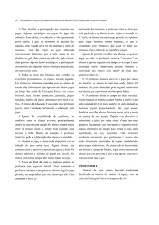 jJL    Procedimentos, Avanços e Dificuldades dos Professores de Educação Física Formados numa Perspectiva Científica



      3. Para facilitar a participação das meninas nos                           motivação dos meninos, o professor entra no time que
jogos, algumas estratégias ou regras do jogo são                                 está perdendo e se diverte muito. Após a chamada da
adotadas. Uma delas, já conhecida e não questionada                              5.a série, os alunos iniciam o jogo pé-mão, eles pedem
pelos alunos, é que, no momento da escolha das                                   para jogar meninos contra meninas, o que é
equipes, uma rodada deve ser de meninas e outra de                               consentido pelo professor que joga no time das
meninos. Uma das regras do jogo elaborada                                        meninas, com a intenção de equilibrar o jogo.
anteriormente determina que a bola, antes de ser                                     Apesar de permitir escolhas aos alunos, se querem
chutada no gol, deve passar na mão de, pelo menos,                               jogar ou não, o professor procura "convencer" os
duas garotas. Apesar destas estratégias, a participação                          alunos a agirem segundo sua perspectiva, o que é uma
das meninas em algumas séries é bastante prejudicada,                            estratégia muito interessante porque mantém a
em outras nem tanto.                                                             motivação dos alunos sem perder de vista seus
      4. Todas as aulas são iniciadas sem corridas ou                            próprios objetivos.
exercícios preparatórios; os alunos iniciam jogando.                                 8. O professor ameaça encerrar o jogo por causa
Em conversas informais mantidas com os alunos da                                 do horário; os alunos avisam que ainda faltam 10
escola eles informaram que aprenderam vários jogos                               minutos; ele pede desculpas pelo engano, mostrando
ao longo das aulas de Educação Física, tais como:                                aos alunos que o professor também pode falhar.
beisebol, taco, futebol americano, queimada, pique-                                  9. O professor divide o campo em duas metades.
bandeira, futebol de banco (inventados por eles) e ou-                           Numa metade os meninos jogam futebol e impfovisam
tros. O ensino da Educação Física para esse professor                            uma segunda trave no meio campo; na outra metade as
parece estar vinculado fortemente à educação pelo                                meninas jogam pique-bandeira. No jogo pique-
jogo.                                                                            bandeira uma das alunas funciona como juíza e anota
      5. Apesar da tranqüilidade do professor, os                                os pontos de sua equipe. Depois elas discutem e
conflitos entre os alunos existem, principalmente                                substituem a juíza por outra aluna. Como um time
dentro de uma mesma equipe. Os alunos brigam muito                               ganhava facilmente, elas conversam e sugerem trocar
entre si porque ficam o tempo todo pedindo para                                  alguns elementos da equipe para tornar o jogo mais
receber a bola. Diante da situação o professor                                   equilibrado, ou seja, negociam. Este momento
intervém, pede a colaboração dos alunos e é atendido.                            evidencia novamente que professores e alunos não
      6. Durante o jogo, a única bola disponível cai no                          estão fortemente vinculados às regras estabelecidas
telhado de uma outra casa. Alguns alunos, em                                     pelos jogos tradicionais. Os alunos não se incomodam
conjunto com o professor, tentam recuperar a bola. Os                            em dividir o campo de futebol, jogar com o número de
demais rebatem a bolinha de papel em círculo. Os                                 alunos que está presente à aula e ter apenas uma trave
alunos têm pressa porque têm muito prazer no jogo.                               convencional para o gol.
      7. Antes do final da aula os meninos pedem ao
professor para jogarem futebol. Neste momento o                                  PROFESSOR 2
professor intervém e pergunta se não está legal o jogo                               Trata-se de uma escola bastante tradicional
pé-mão; uns respondem que sim, outros que não. Para                              localizada no interior do estado. O espaço para as
aumentar o nível de                                                              aulas de Educação Física é composto de três
 