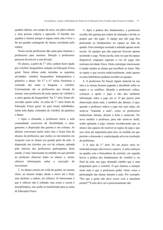 Procedimentos, Avanços e Dificuldades dos Professores de Educação Física Formados numa Perspectiva Científica   53



quadras abertas, um campo de areia, um pátio coberto                     3. Após a prática dos fundamentos, a professora
e uma piscina coberta e aquecida. O barulho nas                      escolhe três garotas por ordem de chamada e divide os
quadras é imenso porque o espaço entre elas é livre e                grupos que vão jogar. A equipe que não joga fica
há um grande contingente de alunos circulando pelo                   praticando os fundamentos no espaço ao lado da
espaço.                                                              quadra. Esta estratégia acertada é adotada apenas nesta
   Nessa escola professoras dão aulas para meninas e                 escola. As equipes que não jogavam ficavam apenas
professores para meninos. Direção e professores                      assistindo o jogo. Nesta escola, uma vez que há espaço
parecem favoráveis a esta divisão.                                   disponível, enquanto esperam a vez de jogar elas
                               a
   Os alunos, a partir da 7. série, podem fazer opção                realizam atividade física. Outra estratégia interessante
por voleibol, basquetebol, natação ou Educação Física                é mudar sempre as alunas que escolhem os times. Não
geral. Nesta última estão incluídas as seguintes                     se repete o que ocorria tradicionalmente, onde apenas
atividades: voleibol, basquetebol, hidroginástica e                  os mais habilidosos podiam escolher as equipes.
ginástica e dança. Na 5.a e 6.a séries femininas o                       4. A professora foi buscar algum material na sua
conteúdo     das   aulas   é       basquete     e   voleibol.        sala e as alunas ficaram jogando e decidindo sobre as
Curiosamente são as professoras que trocam de                        regras e os conflitos. Quando a professora voltou,
turmas; uma professora dá aulas apenas de voleibol e                 começou a apitar o jogo e não deu nenhuma
                                           a
a outra apenas de basquetebol. Na 5. série foram ob-                 informação sobre o jogo em si. O que parece pela
                                           a
servadas quatro aulas. As aulas da 7. série foram de                 observação desta aula, e também das demais, é>que,
Educação Física geral, na qual foram trabalhados,                    quando o professor indica o jogo nas suas aulas, ele
numa aula dupla, conteúdos de voleibol, de ginástica                 sente-se "matando a aula", como os professores
e dança.                                                             tradicionais faziam, davam a bola e sentavam. No
   1. Após a chamada, a professora inicia a aula                     novo modelo o professor, para não sentir-se inútil,
comandando exercícios de flexibilidade e alon-                       acaba apitando o jogo, mesmo reconhecendo que os
gamento; a disposição das garotas é em colunas. As                   alunos são capazes de resolver as regras do jogo e que
últimas conversam muito entre elas e ficam fora do                   isso seria até importante para eles, na medida em que
alcance da professora, que realiza os movimentos em                  permite a discussão e a participação ativa na resolução
conjunto com as alunas em grande parte da aula. A                    de problemas.
disposição em círculos, em vez de colunas, adotada                       5. A aula da 5.a série foi um pouco mais tu-
pela maioria dos professores participantes deste                     multuada porque chuviscava e parava. A aula começou
estudo, é mais interessante na medida em que permite                 na quadra com a brincadeira da corrente, em seguida
ao professor observar todos os alunos e, assim,                      houve a prática dos fundamentos do voleibol e, no
oferecer   informações     sobre       a       execução     do       final da aula, um jogo chamado câmbio que é uma
movimento.                                                           preparação para o voleibol. O que chamou a atenção
   2. As alunas correm em volta da quadra, no mesmo                  nesta aula é que a professora pediu várias vezes a
ritmo, ao mesmo tempo, desde o início até o final,                   participação das alunas durante a aula. Por exemplo:
sem desfazer a ordem, em silêncio. O interessante é                  "Por que a gente não deve correr com a manchete
que o silêncio não é cobrado, mas como a escola é                    pronta?""Como deve ser o posicionamento das
disciplinadora, isto acaba se transferindo para as aulas
de Educação Física.
 