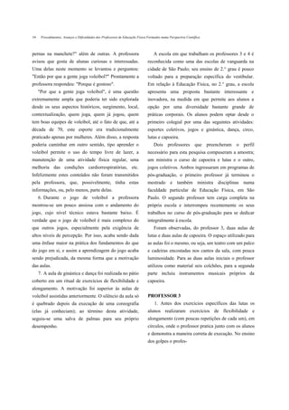 54    Procedimentos, Avanços e Dificuldades dos Professores de Educação Física Formados numa Perspectiva Científica



pernas na manchete?" além de outras. A professora                                  A escola em que trabalham os professores 3 e 4 é
avisou que gosta de alunas curiosas e interessadas.                            reconhecida como uma das escolas de vanguarda na
Uma delas neste momento se levantou e perguntou:                               cidade de São Paulo; seu ensino de 2.° grau é pouco
"Então por que a gente joga voleibol?" Prontamente a                           voltado para a preparação específica do vestibular.
professora respondeu: "Porque é gostoso".                                      Em relação à Educação Física, no 2.° grau, a escola
     "Por que a gente joga voleibol", é uma questão                            apresenta uma proposta bastante interessante e
extremamente ampla que poderia ter sido explorada                              inovadora, na medida em que permite aos alunos a
desde os seus aspectos históricos, surgimento, local,                          opção por uma diversidade bastante grande de
contextualização, quem joga, quem já jogou, quem                               práticas corporais. Os alunos podem optar desde o
tem boas equipes de voleibol, até o fato de que, até a                         primeiro colegial por uma das seguintes atividades:
década de 70, este esporte era tradicionalmente                                esportes coletivos, jogos e ginástica, dança, circo,
praticado apenas por mulheres. Além disso, a resposta                          lutas e capoeira.
poderia caminhar em outro sentido, tipo aprender o                                 Dois professores que preencheram o perfil
voleibol permite o uso do tempo livre de lazer, a                              necessário para esta pesquisa compuseram a amostra;
manutenção de uma atividade física regular, uma                                um ministra o curso de capoeira e lutas e o outro,
melhoria das condições cardiorrespiratórias, etc.                              jogos coletivos. Ambos ingressaram em programas de
Infelizmente estes conteúdos não foram transmitidos                            pós-graduação, o primeiro professor já terminou o
pela professora, que, possivelmente, tinha estas                               mestrado e também ministra disciplinas numa
informações, ou, pelo menos, parte delas.                                      faculdade particular de Educação Física, em São
     6. Durante o jogo de voleibol a professora                                Paulo. O segundo professor tem carga completa na
mostrou-se um pouco ansiosa com o andamento do                                 própria escola e interrompeu recentemente os seus
jogo, cujo nível técnico estava bastante baixo. É                              trabalhos no curso de pós-graduação para se dedicar
verdade que o jogo de voleibol é mais complexo do                              integralmente à escola.
que outros jogos, especialmente pela exigência de                                  Foram observadas, do professor 3, duas aulas de
altos níveis de percepção. Por isso, acaba sendo dada                          lutas e duas aulas de capoeira. O espaço utilizado para
uma ênfase maior na prática dos fundamentos do que                             as aulas foi o mesmo, ou seja, um teatro com um palco
do jogo em si, e assim a aprendizagem do jogo acaba                            e cadeiras encostadas nos cantos da sala, com pouca
sendo prejudicada, da mesma forma que a motivação                              luminosidade. Para as duas aulas iniciais o professor
das aulas.                                                                     utilizou como material seis colchões, para a segunda
     7. A aula de ginástica e dança foi realizada no pátio                     parte incluiu instrumentos musicais próprios da
coberto em um ritual de exercícios de flexibilidade e                          capoeira.
alongamento. A motivação foi superior às aulas de
voleibol assistidas anteriormente. O silêncio da aula só                       PROFESSOR 3
é quebrado depois da execução de uma coreografia                                   1. Antes dos exercícios específicos das lutas os
(elas já conheciam); ao término desta atividade,                               alunos realizaram exercícios de flexibilidade e
seguiu-se uma salva de palmas para seu próprio                                 alongamento (com poucas repetições de cada um), em
desempenho.                                                                    círculos, onde o professor pratica junto com os alunos
                                                                               e demonstra a maneira correta de execução. No ensino
                                                                               dos golpes o profes-
 