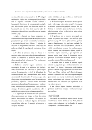 Procedimentos, Avanços e Dificuldades dos Professores de Educação Física Formados numa Perspectiva Científica



ma masculina de esportes coletivos do 3.° colegial                             outras estratégias para que os alunos se mantivessem
(aula dupla). Dentro dos esportes coletivos os alunos                          em prática por mais tempo.
têm os seguintes conteúdos: futebol, voleibol e                                    5. O professor repetiu duas vezes: "Vamos passar
basquetebol. O professor de esportes coletivos dispõe                          mais a bola porque está a maior correria". Novamente
para aula de uma quadra com dois aros oficiais de                              o professor identifica um problema, correria, mas não
basquetebol, de oito bolas deste esporte, além de                              fornece os elementos para resolver esse problema,
coletes coloridos utilizados para diferenciar as equipes                       não interrompe o jogo e não informa sobre novos
durante o jogo.                                                                procedimentos táticos.
   1. Após a chamada os alunos perguntam in-                                       6. O professor não se mostrou preocupado em
sistentemente se será jogo ou não. O professor explica                         contar os pontos das equipes, em verificar quem
pacientemente que haverá aquecimento, fundamentos                              ganhava o jogo. Os alunos, pelo contrário, queriam
e só depois haverá jogo. Oferece 15 minutos de                                 saber, e discutiam entre eles qual era o resultado. No
atividade de alongamento, individuais e em duplas. O                           modelo tradicional de Educação Física a busca da
poder de sedução do jogo é grande em todas as faixas                           vitória esteve bastante presente. Esse professor parece
etárias.                                                                       querer superar esta perspectiva quando deixa de
   2. O clima é amistoso entre os alunos e o                                   valorizar a equipe vencedora, o que representa um
professor, todos conversam e discutem animadamente;                            enorme avanço para a área. O importante para o
durante os arremessos o professor brinca com os                                professor é que todos encontrem prazer no jogo e
alunos quando a bola cai na cesta: "Hei menino, que                            aprendam aspectos básicos do basquetebol.
sorte que você está hoje!"                                                         7. O clima entre os alunos é acirrado especi-
   3. Podem-se          observar       alguns       problemas         na       almente no jogo, tanto que o professor antecipou para
organização da aula e na utilização do feedback,                               um aluno: "Hei fulano, é para marcar e não para dar
ambos relacionados aos conceitos de aprendizagem                               porrada". Durante o jogo o professor avisa a um aluno:
motora. Primeiramente, o nível de dificuldade do                               "Mais uma falta e você vai sair!". Depois de alguns
arremesso da linha dos 3 metros está um pouco acima                            minutos o garoto faz mais uma falta e o professor pede
da capacidade dos alunos; dos 30 arremessos que cada                           para que ele saia do jogo imediatamente. O professor
aluno tentou, houve uma média muito baixa de acertos                           chama o aluno para uma conversa e o aluno diz que
por aluno (a impressão é a de que muitos alunos não                            não tem nada para conversar com o professor, e ele
acertaram nenhuma bola). Neste exercício o professor                           vai embora de novo.
repete insistentemente para os alunos capricharem na                               8. Os       alunos      jogam bastante   motivados,   o
execução do arremesso, porém nada informa sobre o                              professor decide todas as regras e auxilia na resolução
padrão do movimento que permita alguma melhora.                                dos conflitos.
   4. A organização da atividade faz com que muitos
alunos permaneçam um tempo no final da coluna                                  PROFESSOR 5
grande, dois minutos de espera e 20 segundos de                                    Esta escola, ao contrário da anterior, apesar de estar
atividade. Como o professor dispunha de bastante                               localizada no mesmo bairro de São Paulo, tem um
material (oito bolas para 25 alunos), seria possível e                         ensino mais tradicional. A localização da quadra
desejável encontrar                                                            compromete o andamento normal das
 