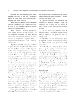 58         Procedimentos, Avanços e Dificuldades dos Professores de Educação Física Formados numa Perspectiva Científica



     A professora desta escola terminou o curso de pós-                        dada pela professora; a garota avisa que não conhece
graduação lato-sensu de uma das Universidades                                  as regras; a professora insiste e a incentiva, e ela tenta
públicas do Estado de São Paulo, além de ter feito a                           com a sua ajuda arbitrar o jogo.
graduação nesta mesma instituição.                                                 6. Depois de um mesmo time realizar três gols
     1. Antes do início da chamada as alunas chegam ao                         consecutivos a professora intervém e sugere, em
espaço da aula e brincam com a professora por causa                            combinação com as alunas, uma nova maneira de
da vitória do time de futebol do Palmeiras, levando                            marcar a equipe, ou mais atenção no posicionamento
um adesivo de presente para ela.                                               de defesa.
     2. Após a chamada, a professora pede para as                                  7. Uma das alunas tem problemas sérios de
alunas correrem duas voltas em torno da quadra, o que                          deficiência auditiva e assiste à aula tranqüilamente; é,
elas completam rapidamente, em ritmos bastante                                 inclusive, estimulada pela professora para que
variados. Em um semicírculo (confuso), as alunas                               participe da aula.
realizam      o    alongamento.           Enquanto         fazem       o           8. O handebol é um jogo interessante que, apesar
alongamento conversam entre si e com a professora,                             de desprezado pela mídia, é apreciado pelas meninas.
animadamente.                                                                  Elas embolam bastante o jogo, é um desafio grande
     3. A professora elege três garotas para escolherem                        para as garotas.
as equipes. As alunas ficam discutindo dentro de cada                              9. No final da aula, a professora chama todas as
time para decidirem quem vão escolher. Depois da                               alunas e pergunta o que é que aconteceu no jogo; as
escolha, os dois times que venceram no par ou ímpar                            alunas falam um pouco e são dispensadas.
iniciam o jogo. A outra equipe permanece sentada                                 10. A professora explica repetidas vezes o jogo dos
assistindo. Na outra aula, a professora indica duas                            passes, chamando a atenção das alunas para as regras
alunas para escolherem os times e faz o seguinte                               que elas próprias devem ser capazes de elaborar e de
comentário "Fulana, você escolhe porque faz tempo                              prever. A professora pergunta: "Pode fazer gol de
que não escolhe".                                                              qualquer lado ou vocês preferem fazer gols só no gol
                                          a         a
     4. Na turma das alunas da 6. e 7. séries a aula se                        adversário?" "Pode bater bola ou não?". As alunas
inicia com o jogo de handebol, o qual jogam sem                                respondem: "Não, porque é para a gente treinar passe",
preparação        dos    fundamentos          (já       conhecem       o       além de outras questões.
                                                a
posicionamento de defesa). Na 5 . série iniciam o
handebol,         com     a     prática       primeiramente          de        PROFESSOR 7
fundamentos, indicando diferença em relação ás                                     Escola localizada no interior de São Paulo; não tem
séries. Divide as alunas em quatro colunas e, em                               espaço para a prática de atividades físicas. O espaço
duplas, elas executam os passes do handebol; depois,                           de uma igreja próxima foi adaptado e emprestado para
arremessam ao gol. A professora fica próxima das                               a escola, de tal modo que se mantenham atividades
alunas e as corrige. Iniciaram o jogo de handebol;                             físicas no local. A escola reformou a quadra,
quando fazem um gol, comemoram bastante. A                                     tornando-a bastante adequada à prática. Além disso,
professora oferece informações para as alunas; após                            há um espaço coberto, tipo salão de dança, onde as
interromper o jogo, reúne as garotas e conversam.                              alunas realizam aulas de ginástica.
     5. Nesta turma uma das alunas se oferece para                                 Seguindo uma tendência das escolas particulares,
apitar o jogo. Na outra, uma das alunas é convi-                               os alunos do colegial podem fazer opções por
 