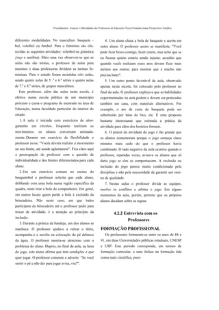 Procedimentos, Avanços e Dificuldades dos Professores de Educação Física Formados numa Perspectiva Científica



diferentes modalidades. No masculino: basquete -                                4. Um aluno chuta a bola de basquete e acerta em
bol, voleibol ou futebol. Para o feminino são ofe-                          outro aluno. O professor assim se manifesta: "Você
recidas as seguintes atividades: voleibol ou ginástica                      pode ficar bravo comigo, fazer careta, mas acho que se
{step e aeróbia). Mais uma vez observou-se que as                           eu ficasse quieto estaria sendo injusto; acredito que
aulas não são mistas, o professor dá aulas para                             quando vocês realizam esses atos devem ficar mais
meninos e duas professoras dividem as turmas fe-                            atentos aos outros; para mostrar que é macho não
mininas. Para o estudo foram assistidas oito aulas,                         precisa bater".
                                 a      a
sendo quatro aulas de 5 . e 6. séries e quatro aulas                            5. Um outro ponto favorável da aula, observado
    a       a
de 7. e 8. séries, de grupos masculinos.                                    apenas nesta escola, foi colocado pelo professor ao
  Este professor, além das aulas nesta escola, é                            final da aula. O professor explicava que as habilidades
efetivo numa escola pública de um município                                 experimentadas na aula podem e devem ser praticadas
próximo e cursa o programa de mestrado na área de                           também em casa, com materiais alternativos. Por
Educação, numa faculdade particular do interior do                          exemplo, o aro da cesta de basquete pode ser
estado.                                                                     substituído por latas de lixo, etc. É uma proposta
  1. A aula é iniciada com exercícios de alon-                              bastante interessante que estimula a prática da
gamento         em   círculos.       Enquanto       realizam os             atividade para além dos horários formais.
movimentos,          os   alunos       conversam         animada-               6. O prazer da atividade do jogo é tão grande que
mente..Durante um exercício de flexibilidade o                              os alunos comemoram porque o jogo começa cinco
professor avisa: "Vocês devem realizar o movimento                          minutos mais cedo do que o professor havia
no seu limite, até aonde agüentarem". Fica claro aqui                       combinado. O lado negativo da aula ocorreu quando o
a preocupação do professor com a questão da                                 professor, repetidas vezes, avisava os alunos que só
individualidade e dos limites diferenciados para cada                       daria jogo se eles se comportassem. A exclusão ou
aluno.                                                                      inclusão do jogo parece muito condicionada pela
  2. Em um exercício comum no ensino do                                     disciplina e não pela necessidade de garantir um ensi-
basquetebol o professor solicita que cada aluno,                            no de qualidade.
driblando com uma bola numa região específica da                                7. Nestas aulas o professor divide as equipes,
quadra, tente tirar a bola do companheiro. Em geral,                        resolve os conflitos e arbitra o jogo. Em alguns
em outros locais quem perde a bola é excluído da                            momentos da aula, porém, permite que os próprios
brincadeira. Não neste caso, em que todos                                   alunos decidam sobre as regras.
participam da brincadeira até o professor pedir para
trocar de atividade; é a atenção ao princípio da                                        4.2.2 Entrevista com os
inclusão.
                                                                                                     Professores
  3. Durante a prática da bandeja, um dos alunos se
machuca. O professor ajuda-o a retirar o tênis,                             FORMAÇÃO PROFISSIONAL
acompanha-o e auxilia na colocação do pé debaixo                                Os professores formaram-se entre os anos de 88 e
da água. O professor mostra-se atencioso com o                              91, em duas Universidades públicas estaduais, UNESP
problema do aluno. Depois, no final da aula, na hora                        e USP. Este período corresponde, em termos de
do jogo, este aluno afirma que tem condições e que                          formação curricular, a uma ênfase na formação tida
quer jogar. O professor consente e adverte: "Se você                        como mais científica, preo-
sentir o pé e não der para jogar avisa, viu?".
 