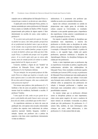 60         Procedimentos, Avanços e Dificuldades dos Professores de Educação Física Formados numa Perspectiva Científica



cupação com as subdisciplinas da Educação Física e a                           adolescência. E é justamente este professor que
crença de que o ensino é, ou deveria ser, uma ciência.                         trabalha na escola com conteúdos diferenciados.
     A opção pelo curso de Educação Física, porém, é a                             Apesar dos esforços concentrados no sentido de
mesma assinalada por outros professores de Educação                            proporcionar uma ampla gama de atividades da
Física citados no trabalho de Daólio (1994). O prazer                          cultura corporal na Universidade, os resultados
proporcionado pela prática de algum esporte é fator                            referentes a esta questão apontam para a importância
determinante na escolha do curso, como explica o                               das experiências vividas anterior e paralelamente ao
professor 4:                                                                   curso de graduação (Lawson, 1993).
     "E, eu entrei meio pela janela do esporte. Eu joga-                           Em reposta â questão referente às disciplinas que
va futebol na época, não tinha grandes perspectivas                            consideram         mais       importantes,     a   maioria     dos
de ser profissional em futebol, tanto é que eu não pa-                         professores se dividiu entre as disciplinas de cunho
rei de estudar; mas eu gostava muito de jogar futebol.                         prático, nas quais estão incluídas as ligadas ao esporte,
Aí foi até um certo conflito familiar, porque eu gosta-                        à recreação, à Educação Física infantil e à prática de
va muito de futebol, achava que tinha que fazer Edu-                           ensino, e, em segundo lugar, citadas por quatro
cação Física, e a família não porque você vai ganhar                           professores, aparecem referências à disciplina de
pouco. Aí eu resolvi optar pelo que eu estava afim                             Aprendizagem Motora. As disciplinas biológicas são
mesmo, meio de vontade juvenil, de realizar os sonhos:                         citadas por três professores.
joguei futebol até 84, depois eu entrei."                                          Assim, o mais importante para os professores sãg
     Concorre, também, a figura de um "modelo" de                              as experiências vivenciadas na prática, seguidas pelos
professor de Educação Física, citado por dois                                  conhecimentos           advindos        das   subdisciplinas    da
professores (3 e 6). O primeiro informa:                                       Educação Física. Estes resultados corroboram aqueles
     "Foi por imitação, tive um grande professor de Edu-                       verificados por Lawson (1993), ou seja, os professores
cação Física no colégio que inspirou a vocação, eu já                          de Educação Física reclamam por uma ampla gama de
fazia capoeira antes e as aulas dele eram muito legais.                        atividades esportivas, ainda que tenham viven-ciado
Ele me dava aula de basquete, vôlei, mas a atitude dele                        uma formação mais científica. Estes dados auxiliam a
como pessoa me inspirou"                                                       reflexão sobre as perspectivas dos professores em
     Em termos mais práticos, dois professores (2 e 7)                         relação à formação profissional e impõem uma
lembram o fato do curso ser gratuito e localizado no                           observação mais contundente sobre à variedade de
mesmo local de residência, facilitando a escolha. O                            possibilidades corporais.
professor 7 lembra:                                                                Ao mesmo tempo que os professores afirmam
   "t uma opção de vida, então era por gostar de es-                           serem as disciplinas práticas as mais importantes,
porte e pela família não poder bancar outro curso que                          citam como ponto negativo do curso a ausência de
fosse fora da cidade, a faculdade aqui em Rio Claro."                          maior número de atividades vivenciadas na prática
     As experiências anteriores ao início do curso de                          (citada por três professores). Os professores 4 e 5
graduação são, com apenas uma exceção, relacionadas                            sentem falta, também, de mais informações sobre
à prática dos esportes mais tradicionais da cultura                            crianças; um outro, sobre adolescentes, e dois
esportiva nacional: futebol, basquete, voleibol e                              professores (1 e 3) não sentem falta de nada.
natação. Apenas um professor cita a prática da
capoeira e das lutas como experiências intensamente
vividas na infância e
 