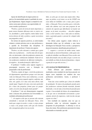 Procedimentos, Avanços e Dificuldades dos Professores de Educação Física Formados numa Perspectiva Científica   61



    Apesar da identificação de alguns pontos ne                         Sabe, eu acho que era mais uma utopia deles. Hoje,
gativos, há unanimidade quanto à qualidade do curso                     aqui, na prática, eu já tentei, eu saí da UNESP com
que freqüentaram. Alguns chegam a compará-lo com                        essas idéias de trabalhar com o corpo, para a garo-
outros cursos para salientar a sua superioridade, tal                   tada; a Educação Física já perdeu para a televisão,
como ressalta a professora 6:                                           então não adianta você com uma proposta de um
    "Positivo, a parte de teoria foi muito importante, a                semestre de capoeira que dificilmente vai manter um
gente notava bastante diferença entre os outros cur-                    grupo; eu já tentei, na prática, .. .descobrir alguma
sos, faculdades e, ponto negativo, muita ênfase nesta                   coisa a nível sensitivo, mas é uma aula no máximo,
teoria deixava de lado a prática, a gente necessitava                   tanto a garotada quanto o pessoal do colegial estão
um pouquinho a mais"                                                    em outra."
    Em termos de aspectos positivos, os entrevistados                       Um último ponto negativo citado refere-se à
relatam o contato próximo com os seus professores e                     demasiada ênfase que foi atribuída a uma única
a   questão    da   diversidade     das     disciplinas.       O        abordagem da Educação Física escolar, a perspectiva
depoimento do professor 3 ilustra este aspecto:                         desenvolvimentista, identificada pelo professor 4:
    "Positivo, eu acho relevante o contato que a gente                      ".. .negativo o currículo da minha turma, muito
tinha com os professores. .. .resolvia uma série de ques-               direcionado ao desenvolvimentismo; então quem esta-
tões, era interessante, o fato dos professores estarem sem-             va afim de trabalhar com Educação Física escolar saía
pre atualizados, continuavam estudando. O fato de vá-                   muito direcionado com essa idéia, de que o correto era
rios professores estudarem em diferentes instituições...                um trabalho na linha do desenvolvimentismo, e depois
de negativo... da minha formação é difícil dizer!'                      a gente foi ver que não era isso..."
    O professor 5 lembra como aspecto negativo a
preocupação     excessiva     com       a    formação         do        ATUALIZAÇÃO PROFISSIONAL
pesquisador e não do profissional:                                          Todos        afirmam           que     procuram          manter-se
    "Positivos, mudar de lugar, o nível dos professores                 atualizados como resultado de uma busca pessoal, em
do departamento superabertos porque você tem uma                        alguns casos inspirados nos modelos dos seus
visão da Educação Física meio militarista, a escola                     professores universitários. Assim, o professor 1
aqui tem, você pensa naquele negócio, uniforme, um,                     afirma:
dois, três, quatro, lá é uma coisa meio aberta, tudo                        "Uma das coisas também que é fruto do trabalho
mundo igual. Negativo foi uma coisa meio particular                     da graduação. Na época da graduação grande parte
foi o lance das pesquisas, formei para ser pesqui-                      dos professores estavam fazendo mestrado, fazendo
sador, aí eu tive uma decepção muito grande".                           doutorado, e isso de uma certa forma foi passado para
    O professor 7 cita um distanciamento exagerado                      a gente. A necessidade da leitura, do acompanhamen-
entre o discurso dos professores da Universidade e a                    to do que vem se introduzindo teoricamente e prati-
realidade enfrentada pelo profissional.                                 camente, através de congressos, e tudo isso faz com que
    "... de negativo acho que as pessoas não estavam                    a gente vá a luta."
entendendo o mercado da Educação Física. Acho                               Este resultado era esperado, uma vez que os
muito que o papo era assim: o corpo, o corpo, porque                    professores        estão      ou    estiveram        engajados        em
o corpo e tal, porque assim, acho que eles mesmos                       programas de pós-graduação. A diferença se dá na
não conseguiram aplicar isso na escola.                                 busca dos temas. Dois professores procuram ler temas
                                                                        relacionados ao mestrado, que não
 