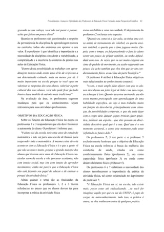 Procedimentos, Avanços e Dificuldades dos Professores de Educação Física Formados numa Perspectiva Científica   63



gravado na sua cabeça, você não vai parar e pensar,                    como um hábito e uma necessidade. O depoimento da
acho que faltou um pouco disso"                                        professora 2 esclarece este aspecto:
   Quando os professores são questionados a respeito                       "Quando eu comecei a dar aula, eu tinha uma coi-
da permanência da disciplina de aprendizagem motora                    sa assim de treinamento do voleibol, eu queria ensi-
no currículo, todos são unânimes em apontar o seu                      nar voleibol, e queria que o time jogasse muito. De-
valor. É o professor 1 que identifica a importância e a                pois, com o tempo, eu fui percebendo o fato do aluno
necessidade da disciplina considerar a variabilidade, a                sentir um pouco de prazer também, eu tenho dificul-
complexidade e a incerteza do contexto da prática nas                  dade com isso. As vezes, por eu ser muito exigente em
aulas de Educação Física.                                              cima de padrão de movimento, eu acabo segurando um
   "Dentro dessa possibilidade de trabalhar com apren-                 pouco. Eu acho também que eles têm que ter um con-
dizagem motora onde existe uma série de respostas a                    dicionamento físico, essa coisa da parte biológica."
um determinado estímulo, mais ou menos por aí, é                            O professor 4 atribui à Educação Física objetivos
muito importante na escola porque se você opta em                      mais relacionados ao conhecimento corporal:
valorizar as respostas dos seus alunos, valorizar a parte                   "Assim, o mais amplo deles éfazer com que os alu-
cultural dos seus alunos, você não pode ficar fechado                  nos descubram um jeito legal de lidar com seu corpo,
dentro desse modelo de método mais tradicional"                        eu acho que é isso. Quando eu estou ensinando, eu não
   Na avaliação da área, os professores sugerem                        estou mesmo preocupado com aprendizagem de uma
mudanças     para   que     os    conhecimentos          sejam         habilidade específica, eu vejo o meu trabalho muito
relevantes para suas atividades profissionais.                         em função da descoberta, principalmente com crian-
                                                                       ças, de possibilidades corporais, o que ele pode fazer
OBJETIVOS DA EDUCAÇÃO FÍSICA                                           com o coypo dele, dançar, jogar, brincar, fazer ginás-
   Sobre as funções da Educação Física na escola os                    tica, praticar um esporte.. .que eles possam na diver-
professores 1 e 3 responderam que ela deve favorecer                   sidade descobrir qual que é a sua. Qual que é o seu
a autonomia do aluno. O professor 1 informa que:                       momento corporal, e como este momento pode estar
   "0 aluno sai da escola, teve onze anos de estudo de                 refletindo no futuro dele."
matemática e não vai para uma escola de Kumon para                          Os professores 2, 3 em parte e o professor 5
reaprender toda a matemática. A mesma coisa deveria                    exclusivamente lembram que o objetivo da Educação
acontecer com a Educação Física e é o que a gente vê                   Física na escola refere-se à busca da melhoria das
que não acontece muito, porque a grande maioria dos                    condições          de       saúde,        citadas       ora       como
alunos que tiveram onze anos de Educação Física cur-                   condicionamento físico (professora 2), ora como
ricular saem da escola e vão procurar academia, não                    capacidade física (professor 3) ou ainda como
com intuito social, mas sim com intuito de aprender                    desenvolvimento físico (professor 5).
movimentos; então me parece que a Educação Física                           Os professores 6 e 7 enfatizam a necessidade dos
não está fazendo seu papel de educar e de ensinar o                    alunos reconhecerem a importância da prática da
porquê da atividade física."                                           atividade física, tal como evidenciado no depoimento
   Ainda quando o tema são as finalidades da                           do professor 7:
Educação Física os professores 1, 2 e 3 fazem                               "A Educação Física em si, na escola, não existe
referências ao prazer que os alunos devem ter para                     mais, posso estar até radicalizando, ...se você for
incorporar a prática da atividade física                               imaginar aquilo por que eu saí da UNESP, é papo do
                                                                       corpo, de autoconhecimento, tudo isso, a prática é
                                                                       outra; se eles soubessem antes de qualquer prática
 