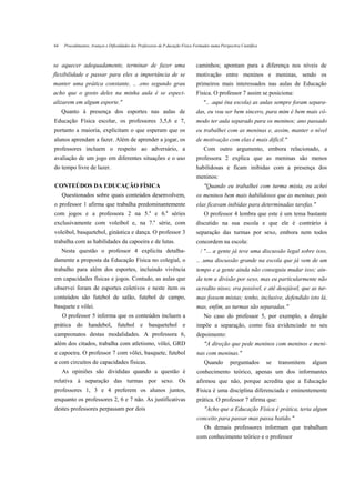 64    Procedimentos, Avanços e Dificuldades dos Professores de P.ducação Física Formados numa Perspectiva Científica



se aquecer adequadamente, terminar de fazer uma                                  caminhos; apontam para a diferença nos níveis de
flexibilidade e passar para eles a importância de se                             motivação entre meninos e meninas, sendo os
manter uma prática constante, .. .eno segundo grau                               primeiros mais interessados nas aulas de Educação
acho que o gosto deles na minha aula é se especi-                                Física. O professor 7 assim se posiciona:
alizarem em algum esporte."                                                          ".. .aqui (na escola) as aulas sempre foram separa-
     Quanto à presença dos esportes nas aulas de                                 das, eu vou ser bem sincero, para mim é bem mais cô-
Educação Física escolar, os professores 3,5,6 e 7,                               modo ter aula separado para os meninos; ano passado
portanto a maioria, explicitam o que esperam que os                              eu trabalhei com as meninas e, assim, manter o nível
alunos aprendam a fazer. Além de aprender a jogar, os                            de motivação com elas é mais difícil."
professores incluem o respeito ao adversário, a                                      Com outro argumento, embora relacionado, a
avaliação de um jogo em diferentes situações e o uso                             professora 2 explica que as meninas são menos
do tempo livre de lazer.                                                         habilidosas e ficam inibidas com a presença dos
                                                                                 meninos:
CONTEÚDOS DA EDUCAÇÃO FÍSICA                                                         "Quando eu trabalhei com turma mista, eu achei
     Questionados sobre quais conteúdos desenvolvem,                             os meninos bem mais habilidosos que as meninas, pois
o professor 1 afirma que trabalha predominantemente                              elas ficavam inibidas para determinadas tarefas."
                                                      a        a
com jogos e a professora 2 na 5. e 6. séries                                         O professor 4 lembra que este é um tema bastante
                                                          a
exclusivamente com voleibol e, na 7. série, com                                  discutido na sua escola e que ele é contrário à
voleibol, basquetebol, ginástica e dança. O professor 3                          separação das turmas por sexo, embora nem todos
trabalha com as habilidades da capoeira e de lutas.                              concordem na escola:
     Nesta questão o professor 4 explicita detalha-                                / "... a gente já teve uma discussão legal sobre isso,
damente a proposta da Educação Física no colegial, o                             .. .uma discussão grande na escola que já vem de um
trabalho para além dos esportes, incluindo vivência                              tempo e a gente ainda não conseguiu mudar isso; ain-
em capacidades físicas e jogos. Contudo, as aulas que                            da tem a divisão por sexo, mas eu particularmente não
observei foram de esportes coletivos e neste item os                             acredito nisso; era possível, e até desejável, que as tur-
conteúdos são futebol de salão, futebol de campo,                                mas fossem mistas; tenho, inclusive, defendido isto lá,
basquete e vôlei.                                                                mas, enfim, as turmas são separadas."
     O professor 5 informa que os conteúdos incluem a                                No caso do professor 5, por exemplo, a direção
prática do handebol, futebol e basquetebol e                                     impõe a separação, como fica evidenciado no seu
campeonatos destas modalidades. A professora 6,                                  depoimento:
além dos citados, trabalha com atletismo, vôlei, GRD                                 "A direção que pede meninos com meninos e meni-
e capoeira. O professor 7 com vôlei, basquete, futebol                           nas com meninas."
e com circuitos de capacidades físicas.                                              Quando         perguntados        se   transmitem   algum
     As opiniões são divididas quando a questão é                                conhecimento teórico, apenas um dos informantes
relativa à separação das turmas por sexo. Os                                     afirmou que não, porque acredita que a Educação
professores 1, 3 e 4 preferem os alunos juntos,                                  Física é uma disciplina diferenciada e eminentemente
enquanto os professores 2, 6 e 7 não. As justificativas                          prática. O professor 7 afirma que:
destes professores perpassam por dois                                                "Acho que a Educação Física é prática, teria algum
                                                                                 conceito para passar mas passa batido."
                                                                                     Os demais professores informam que trabalham
                                                                                 com conhecimento teórico e o professor
 