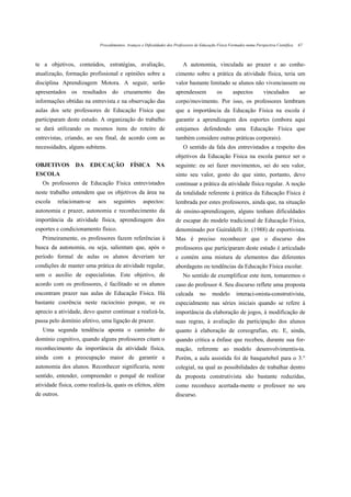 Procedimentos, Avanços e Dificuldades dos Professores de Educação Física Formados numa Perspectiva Científica   67



te a objetivos, conteúdos, estratégias, avaliação,                        A autonomia, vinculada ao prazer e ao conhe-
atualização, formação profissional e opiniões sobre a                 cimento sobre a prática da atividade física, teria um
disciplina Aprendizagem Motora. A seguir, serão                       valor bastante limitado se alunos não vivenciassem ou
apresentados os resultados do cruzamento das                          aprendessem             os       aspectos         vinculados          ao
informações obtidas na entrevista e na observação das                 corpo/movimento. Por isso, os professores lembram
aulas dos sete professores de Educação Física que                     que a importância da Educação Física na escola é
participaram deste estudo. A organização do trabalho                  garantir a aprendizagem dos esportes (embora aqui
se dará utilizando os mesmos itens do roteiro de                      estejamos defendendo uma Educação Física que
entrevistas, criando, ao seu final, de acordo com as                  também considere outras práticas corporais).
necessidades, alguns subitens.                                            O sentido da fala dos entrevistados a respeito dos
                                                                      objetivos da Educação Física na escola parece ser o
OBJETIVOS        DA     EDUCAÇÃO             FÍSICA        NA         seguinte: eu sei fazer movimentos, sei do seu valor,
ESCOLA                                                                sinto seu valor, gosto do que sinto, portanto, devo
   Os professores de Educação Física entrevistados                    continuar a prática da atividade física regular. A noção
neste trabalho entendem que os objetivos da área na                   da totalidade referente à prática da Educação Física é
escola   relacionam-se     aos     seguintes        aspectos:         lembrada por estes professores, ainda que, na situação
autonomia e prazer, autonomia e reconhecimento da                     de ensino-aprendizagem, alguns tenham dificuldades
importância da atividade física, aprendizagem dos                     de escapar do modelo tradicional de Educação Física,
esportes e condicionamento físico.                                    denominado por Guiraldelli Jr. (1988) de esportivista.
   Primeiramente, os professores fazem referências à                  Mas é preciso reconhecer que o discurso dos
busca da autonomia, ou seja, salientam que, após o                    professores que participaram deste estudo é articulado
período formal de aulas os alunos deveriam ter                        e contém uma mistura de elementos das diferentes
condições de manter uma prática de atividade regular,                 abordagens ou tendências da Educação Física escolar.
sem o auxílio de especialistas. Este objetivo, de                         No sentido de exemplificar este item, tomaremos o
acordo com os professores, é facilitado se os alunos                  caso do professor 4. Seu discurso reflete uma proposta
encontram prazer nas aulas de Educação Física. Há                     calcada       no     modelo       interaci-onista-construtivista,
bastante coerência neste raciocínio porque, se eu                     especialmente nas séries iniciais quando se refere à
aprecio a atividade, devo querer continuar a realizá-la,              importância da elaboração de jogos, à modificação de
passa pelo domínio afetivo, uma ligação de prazer.                    suas regras, à avaliação da participação dos alunos
   Uma segunda tendência aponta o caminho do                          quanto à elaboração de coreografias, etc. E, ainda,
domínio cognitivo, quando alguns professores citam o                  quando critica a ênfase que recebeu, durante sua for-
reconhecimento da importância da atividade física,                    mação, referente ao modelo desenvolvimentis-ta.
ainda com a preocupação maior de garantir a                           Porém, a aula assistida foi de basquetebol para o 3.°
autonomia dos alunos. Reconhecer significaria, neste                  colegial, na qual as possibilidades de trabalhar dentro
sentido, entender, compreender o porquê de realizar                   da proposta construtivista são bastante reduzidas,
atividade física, como realizá-la, quais os efeitos, além             como reconhece acertada-mente o professor no seu
de outros.                                                            discurso.
 