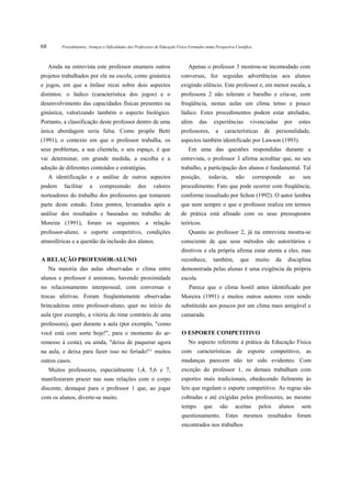 68        Procedimentos, Avanços e Dificuldades dos Professores de Educação Física Formados numa Perspectiva Científica



     Ainda na entrevista este professor enumera outros                            Apenas o professor 3 mostrou-se incomodado com
projetos trabalhados por ele na escola, como ginástica                        conversas, fez seguidas advertências aos alunos
e jogos, em que a ênfase recai sobre dois aspectos                            exigindo silêncio. Este professor e, em menor escala, a
distintos: o lúdico (característica dos jogos) e o                            professora 2 não toleram o barulho e cria-se, com
desenvolvimento das capacidades físicas presentes na                          freqüência, nestas aulas um clima tenso e pouco
ginástica, valorizando também o aspecto biológico.                            lúdico. Estes procedimentos podem estar atrelados,
Portanto, a classificação deste professor dentro de uma                       além      das      experiências         vivenciadas        por   estes
única abordagem seria falsa. Como propõe Betti                                professores,        a    características        de    personalidade,
(1991), o contexto em que o professor trabalha, os                            aspectos também identificado por Lawson (1993).
seus problemas, a sua clientela, o seu espaço, é que                              Em uma das questões respondidas durante a
vai determinar, em grande medida, a escolha e a                               entrevista, o professor 3 afirma acreditar que, no seu
adoção de diferentes conteúdos e estratégias.                                 trabalho, a participação dos alunos é fundamental. Tal
     A identificação e a análise de outros aspectos                           posição,        todavia,       não          corresponde     ao    seu
podem      facilitar     a     compreensão           dos      valores         procedimento. Fato que pode ocorrer com freqüência,
norteadores do trabalho dos professores que tomaram                           conforme ressaltado por Schon (1992). O autor lembra
parte deste estudo. Estes pontos, levantados após a                           que nem sempre o que o professor realiza em termos
análise dos resultados e baseados no trabalho de                              de prática está afinado com os seus pressupostos
Moreira (1991), foram os seguintes: a relação                                 teóricos.
professor-aluno, o esporte competitivo, condições                                 Quanto ao professor 2, já na entrevista mostra-se
atmosféricas e a questão da inclusão dos alunos.                              consciente de que seus métodos são autoritários e
                                                                              diretivos e ela própria afirma estar atenta a eles, mas
A RELAÇÃO PROFESSOR-ALUNO                                                     reconhece,         também,        que        muito    da    disciplina
     Na maioria das aulas observadas o clima entre                            demonstrada pelas alunas é uma exigência da própria
alunos e professor é amistoso, havendo proximidade                            escola.
no relacionamento interpessoal, com conversas e                                   Parece que o clima hostil antes identificado por
trocas afetivas. Foram freqüentemente observadas                              Moreira (1991) e muitos outros autores vem sendo
brincadeiras entre professor-aluno, quer no início da                         substituído aos poucos por um clima mais amigável e
aula (por exemplo, a vitória do time contrário de uma                         camarada.
professora), quer durante a aula (por exemplo, "como
você está com sorte hoje!", para o momento do ar-                             O ESPORTE COMPETITIVO
remesso à cesta), ou ainda, "deixa de paquerar agora                              No aspecto referente à prática da Educação Física
na aula, e deixa para fazer isso no feriado!'^ muitos                         com características de esporte competitivo, as
outros casos.                                                                 mudanças parecem não ter sido evidentes. Com
     Muitos professores, especialmente 1,4, 5,6 e 7,                          exceção do professor 1, os demais trabalham com
manifestaram prazer nas suas relações com o corpo                             esportes mais tradicionais, obedecendo fielmente às
discente, destaque para o professor 1 que, ao jogar                           leis que regulam o esporte competitivo. As regras são
com os alunos, diverte-se muito.                                              cobradas e até exigidas pelos professores, ao mesmo
                                                                              tempo        que        são    aceitas        pelos    alunos     sem
                                                                              questionamento. Estes mesmos resultados foram
                                                                              encontrados nos trabalhos
 