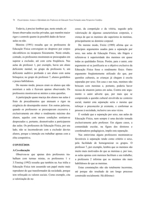 70    Proced imentos, Avanços e Dificuldades dos Professores de Educaçãc Física Formados numa Perspectiva Científica



     Todavia, é preciso lembrar que, neste estudo, só                           cesso, da competição e da vitória, seguido pela
foram observadas escolas privadas, que mantêm maior                             valorização de algumas características corporais, e
rigor e controle quanto às possibili dades de haver                             crença de que os meninos são superiores às meninas,
aulas ou não.                                                                   principalmente no domínio corporal.
     Moreira (1991) ressalta que os professores de                                   Do mesmo modo, Freire (1989) afirma que os
Educação Física convergiam no desprezo por corpos                               principais argumentos usados para a separação por
não-atléticos ou incapazes fisicamente. Neste estudo,                           sexo, nas aulas de Educação Física, são frágeis e
contudo, os professores mostraram-se preocupados em                             referem-se à superioridade dos meninos em quase
superar a exclusão, até com certa freqüência. Nas                               todas as qualidades físicas. Porém, para o autor, este
aulas do professor 1, por exemplo, havia um aluno                               argumento só se justificaria se o objetivo exclusivo da
deficiente mental; no grupo da professora 6, um                                 Educação Física fosse o rendimento físico. Outro
deficiente auditivo profundo e um aluno com asma                                argumento freqüentemente utilizado diz que, por
brônquica; no grupo do professor 7, alunos gordinhos                            questões culturais, as crianças já chegam à escola
e pouco habilidosos.                                                            separadas por sexo. Em casa e nas ruas, meninos não
     Do mesmo modo, poucos eram os alunos que não                               brincam com meninas e, portanto, poderia haver
assistiam a aula e ficavam apenas observando. Os                                recusa de atuarem juntos em aulas. Contra este argu-
professores mostravam-se atentos a estas questões.                              mento o autor adverte que, por mais que se
     A participação quase maciça dos alunos nas aulas é                         compreenda a questão cultural envolvida no contexto
fruto de procedimentos que atenuam o rigor na                                   social, manter esta separação seria o mesmo que
exigência do desempenho motor. Em outras palavras,                              reforçar o preconceito já existente, e conformar as
quando os professores se preocupavam excessiva e                                pessoas à sociedade, inclusive aos seus vícios.
exclusivamente em obter o rendimento máximo dos                                      É verdade que a separação por sexo, nas aulas de
alunos, aqueles com menos condições sentiam-se                                  Educação Física, nem sempre é uma decisão tomada
desprezados e, portanto, desmotivados a participarem                            exclusivamente pelo professor. Em alguns casos, a
das aulas. Os professores de Educação Física, por seu                           comunidade escolar, na figura dos diretores e
lado, não se incomodavam com a exclusão des-tes                                 coordenadores pedagógicos, impõe esta separação.
alunos, porque a intenção era trabalhar apenas com a                                 Nas entrevistas alguns professores mostraram-se
elite competitiva.                                                              favoráveis à separação tendo como critério o sexo,
                                                                                pela facilidade de homogeneizar os grupos. O
CONTEÚDOS
                                                                                professor 7, por exemplo, lembra que os meninos são
A Co-educação                                                                   muito mais motivados do que as meninas e, por isso,
     Observou-se que apenas dois professores tra-                               as aulas apenas com meninos facilitam o seu trabalho;
balham com turmas mistas, os professores 1 e                                    a professora 2 informa que os meninos são mais
3.Tinning (1992) ressalta que também na Aus trália a                            habilidosos do que as meninas.
Educação Física tem assumido um papel muito mais                                     Estas constatações não são totalmente incorretas,
reprodutor do que transformador da sociedade, porque                            até porque são resultado de um longo processo
tem reforçado os valores sociais. Como exemplo, cita                            construído socialmente. Há diferenci-
a valorização do su-
 