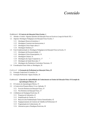 Conteúdo




CAPÍTULO 1 O Contexto da Educação Física Escolar, 1
1.1 Abrindo o Cenário: Algumas Questões da Educação Física na Escola ao Longo do Século XX, 1
1.2 Algumas Abordagens Pedagógicas da Educação Física Escolar, 3
      1.2.1 Abordagem Desenvolvimentista, 4
      1.2.2 Abordagem Construtivista-Interacionista, 6
      1.2.3 Abordagem Crítico-Super adora, 8
      1.2.4 Abordagem Sistêmica, 9
1.3   Uma Complementação às Abordagens Pedagógicas da Educação Física na Escola, 12
      1.3.1 Abordagem da Psicomotricidade, 13
      1.3.2 Abordagem Crítico-Emancipatória, 14
      1.3.3 Abordagem Cultural, 16
      1.3.4 Abordagem dos Jogos Cooperativos, 17           ^
      1.3.5 Abordagem da Saúde Renovada, 17
      1.3.6 Abordagem dos Parâmetros Curriculares Nacionais, 19
1.4   Considerações Finais Sobre as Abordagens, 20


CAPÍTULO 2 A Formação do Profissional na Educação Física, 25
2.1 Formação Tradicional X Científica, 25
2.2 Formação Profissional: Alguns Estudos, 26


CAPÍTULO 3 A Questão da Aplicabilidade do Conhecimento no Ensino da Educação Física: O Exemplo da
            Aprendizagem Motora, 33
3.1 O Contexto da Aprendizagem Motora, 33
3.2 A Controvérsia Pesquisa Básica Versus Aplicada, 35
      3.2.1 Fora dos Domínios da Educação Física, 35
      3.2.2 Nos Domínios da Educação Física, 37
3.3   A Influência do Paradigma Positivista, 38
      3.3.1 Pesquisas de Laboratório, 41
      3.3.2 Simplificação de Tarefas, 41
      3.3.3 Busca de uma Fundamentação Teórica Generalizadora, 42
      3.3.4 Negligenciamento do Contexto de Trabalho do Profissional, 43
      3.3.5 Fragmentação do Conhecimento, 44
      3.3.6 Alternativas para o Paradigma Positivista, 44
 