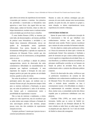 Procedimentos, Avanços e Dificuldades dos Professores de Educação Física Formados numa Perspectiva Científica



ação efetiva em termos de experiências de movimento                     Durante as aulas ele utilizou estratégias que pro-
vivenciadas por meninos e meninas. Aos primeiros                        curavam, de certo modo, atenuar estes inconvenientes
são permitidas e incentivadas as brincadeiras mais                      quando, em parte da aula, ele separava os grupos e,
agressivas e mais livres: eles jogam bola nas ruas,                     nesta situação, os alunos experimentavam novas
soltam pipas, andam de bicicleta, rolam no chão em                      experiências de controle e liderança.
brigas intermináveis, escalam muros e realizam muitas
outras atividades que envolvem riscos e desafios.                       CONTEÚDOS TEÓRICOS
   É como lembra Romero (1994), as meninas, por                             Apesar de quase todos os professores (exceção do
outro lado, são desencorajadas e, até mesmo, proibidas                  7) mencionarem o fato de que trabalham com
de praticar essas brincadeiras e atividades e, em                       conhecimentos           teóricos       nas     aulas,      pouco     foi
função desse tratamento diferenciado, tem-se um                         observado neste sentido. Porém é preciso reconhecer
quadro      de     desempenho         motor        igualmente           que o número de aulas assistidas foi bastante reduzido.
diferenciado.     Essa   autora,     baseada      em      amplo             Um dos objetivos citados pelos professores refere-
levantamento bibliográfico e apoiada em respostas de                    se à busca da autonomia do aluno após o término da
professores de Educação Física, conclui que eles                        escolarização formal. Esta autonomia é facilitada a
acentuam, ao invés de minimizarem, as desigualdades                     partir do momento em que o aluno conhece (portanto,
entre os sexos.                                                         a nível cognitivo) a importância da atividade física, os
   Embora não se justifique a adoção de práticas                        seus benefícios, a,s melhores maneiras de realizá-la, as
segregacionistas, através da observação das aulas                       principais modificações ocorridas no ser humano em
constataram-se dificuldades no encaminhamento de                        função da prática da atividade física, além do
propostas   que     implicam       co-educação.       A    mais         conhecimento sobre o contexto das diferentes práticas
importante diz respeito à formação de uma auto-                         corporais.
imagem positiva por parte das garotas em atividades                         Através da observação das aulas, verificou-se que
motoras, quando as aulas são mistas.                                    os professores ressentem-se do costume de não
   Nas aulas do professor 1, onde meninos e meninas                     trabalharem com conhecimentos acadêmicos nas aulas
participam juntos dos jogos, em nenhum caso as                          de Educação Física. Em outras palavras, a discussão
meninas fizeram um gol, elas passavam sempre a bola                     sobre a inclusão destes conteúdos na área é
para os meninos realizarem a finalização, ao passo                      extremamente recente e há dificuldades na seleção e
que, nas aulas da professora 6, aulas só de meninas,                    na implementação de conteúdos relevantes. Além
elas   faziam     gols   e   comemoravam            muito       a       disso, muitas vezes, a comunidade escolar não oferece
possibilidade de experimentar o sucesso.                                respaldo para os professores trabalharem com esta
   Não se trata de valorizar o rendimento, a vitória                    proposta.
própria da visão esportivista, mas de reconhecer que                        Castellani Filho (1995), em ensaio muito in-
as aulas mistas nem sempre reforçam a formação de                       teressante, lembra que os cursos de futebol mi-
uma auto-imagem positiva das meninas, porque                            nistrados a época da sua formação (década de 70)
poucas vezes elas têm condições de experimentar                         eram voltados ao saber fazer, ao saber jogar. O autor
situações de êxito.                                                     se pergunta por que, depois de 2 ou 3 anos de estudo
   O próprio professor 1 mostra que é preciso inovar e                  do futebol os alunos não conseguiam
construir procedimentos alternativos.
 