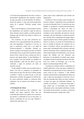 Procedimentos, Avanços e Dificuldades dos Professores de Educação Física Formados numa Perspectiva Científica   75



to foi observado freqüentemente nas aulas, os alunos a               gumas regras foram estabelecidas para facilitar este
interrompiam seguidamente para requisitar a prática                  agrupamento.
do jogo, que podia ser do bas-quetebol, do futebol e                      O professor 1 inicia e termina a aula com jogos. Na
mesmo da capoeira. A frase mais pronunciada pelos                    entrevista salienta a importância deste procedimento
alunos foi a seguinte: "Professor, quando vamos                      no ensino da Educação Física. É o professor que mais
jogar?"                                                              trabalha na perspectiva construtivista-interacionista:
   Não se trata de desprezar ou desconsiderar a prática              solicita a participação dos alunos em todos os
dos fundamentos, mas entender o papel de cada um                     momentos da aula e é o único a discutir com eles os
destes métodos, parcial e global, e a melhor ocasião de              conteúdos a serem ministrados. Do ponto de vista das
empregar cada um deles para atingir os objetivos da                  estratégias, elas são elaboradas no sentido de permitir
Educação Física.                                                     que a decisão sobre a organização das equipes fique a
   Nos momentos em que esses professores tra-                        cargo dos próprios alunos. Mesmo quando há conflitos
balhavam com o jogo propriamente dito, percebeu-se                   relativos às regras e às normas de funcionamento da
uma certa inquietação; a impressão é a de que, no                    aula, as tomadas de decisões são conjuntas com os
jogo, os professores sentem que o seu papel de                       alunos. O professor oferece poucofeedback para os
"professor-educador" é diminuído, atenuado ou,                       alunos sobre o desempenho deles, não pára a aula para
mesmo, excluído. Essa sensação tem raízes na história                fornecer informações sobre o andamento do jogo. Não
da Educação Física, na qual muitos professores apenas                utiliza demonstrações dos fundamentos e de exercício
davam a bola e saíam de cena; os alunos por sua vez                  porque não trabalha com este elementos, mas
jogavam, mas apenas alguns, os mais habilidosos. O                   demonstra seu desempenho no próprio jogo, porque
que se propõe é que seja buscado um equilíbrio no                    em algumas turmas ele participa ativamente das aulas.
tempo destinado a cada uma das partes e que seja                     Com isso, auxilia na motivação, que é um dos
valorizado o papel do professor em todos os                          objetivos da demonstração (Darido, 1991).
momentos da aula.                                                        A professora 6 também enfatiza a importância do
   O jogo também é tratado como um prêmio para os                    método global para o ensino dos jogos e trabalha com
alunos, caso eles se comportem ou participem de                      fundamentos em pequena parte da aula, ainda que em
outras partes da aula. Este fato ficou evidente quando               menor escala do que o professor 1. Mas também
o professor 7 alertou os alunos de que, se eles não                  requisita constantemente a participação dos alunos nas
diminuíssem o barulho, não jogariam no final da aula.                aulas e expõe esta preocupação na entrevista. As cor-
Os outros professores também se utilizavam deste                     ridas são realizadas pelas alunas em ritmos variados e
expediente, mas de maneira mais branda ou menos                      as regras dos jogos são obedecidas fielmente. Ao
explícita.                                                           contrário do professor 1, a professora interrompe o
                                                                     jogo sempre que vê necessidade para transmitir
A Participação dos Alunos                                            informações sobre o desempenho individual, na forma
   Nestas aulas observou-se que o professor 1 não                    de correção dos movimentos, ou coletivo, na forma de
trabalha com regras esportivas fixas; elas são                       informações táticas para a equipe toda. A deci-
construídas pelos alunos em conjunto com o professor,
que permite a combinação de um ou mais jogos, ou
mesmo a elaboração de um novo jogo. Meninos e
meninas têm aulas juntos e al-
 