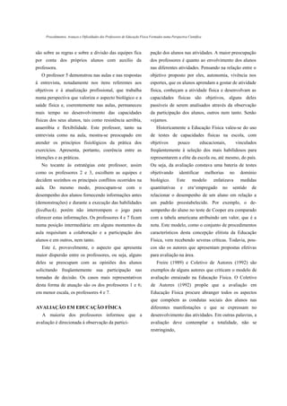 Procedimentos, Avanços e Dificuldades dos Professores de Educação Física Formados numa Perspectiva Científica



são sobre as regras e sobre a divisão das equipes fica                        pação dos alunos nas atividades. A maior preocupação
por conta dos próprios alunos com auxílio da                                  dos professores é quanto ao envolvimento dos alunos
professora.                                                                   nas diferentes atividades. Pensando na relação entre o
   O professor 5 demonstrou nas aulas e nas respostas                         objetivo proposto por eles, autonomia, vivência nos
à entrevista, notadamente nos itens referentes aos                            esportes, que os alunos aprendam a gostar de atividade
objetivos e à atualização profissional, que trabalha                          física, conheçam a atividade física e desenvolvam as
numa perspectiva que valoriza o aspecto biológico e a                         capacidades físicas são objetivos, alguns deles
saúde física e, coerentemente nas aulas, permaneceu                           passíveis de serem analisados através da observação
mais tempo no desenvolvimento das capacidades                                 da participação dos alunos, outros nem tanto. Senão
físicas dos seus alunos, tais como resistência aeróbia,                       vejamos.
anaeróbia e flexibilidade. Este professor, tanto na                               Historicamente a Educação Física valeu-se do uso
entrevista como na aula, mostra-se preocupado em                              de testes de capacidades físicas na escola, com
atender os princípios fisiológicos da prática dos                             objetivos          pouco          educacionais,          vinculados
exercícios. Apresenta, portanto, coerência entre as                           freqüentemente à seleção dos mais habilidosos para
intenções e as práticas.                                                      representarem a elite da escola ou, até mesmo, do país.
   No tocante ás estratégias este professor, assim                            Ou seja, da avaliação constava uma bateria de testes
como os professores 2 e 3, escolhem as equipes e                              objetivando         identificar        melhorias    no     domínio
decidem sozinhos os principais conflitos ocorridos na                         biológico.        Este       modelo        enfatizava      medidas
aula. Do mesmo modo, preocupam-se com o                                       quantitativas        e    era^empregado        no    sentido    de
desempenho dos alunos fornecendo informações antes                            relacionar o desempenho de um aluno em relação a
(demonstrações) e durante a execução das habilidades                          um padrão preestabelecido. Por exemplo, o de-
(feedback), porém não interrompem o jogo para                                 sempenho do aluno no teste de Cooper era comparado
oferecer estas informações. Os professores 4 e 7 ficam                        com a tabela americana atribuindo um valor, que é a
numa posição intermediária: em alguns momentos da                             nota. Este modelo, como o conjunto de procedimentos
aula requisitam a colaboração e a participação dos                            característicos desta concepção elitista da Educação
alunos e em outros, nem tanto.                                                Física, vem recebendo severas críticas. Todavia, pou-
   Este é, provavelmente, o aspecto que apresenta                             cos são os autores que apresentam propostas efetivas
maior dispersão entre os professores, ou seja, alguns                         para avaliação na área.
deles se preocupam com as opiniões dos alunos                                     Freire (1989) e Coletivo de Autores (1992) são
solicitando freqüentemente sua participação nas                               exemplos de alguns autores que criticam o modelo de
tomadas de decisão. Os casos mais representativos                             avaliação enraizado na Educação Física. O Coletivo
desta forma de atuação são os dos professores 1 e 6;                          de Autores (1992) propõe que a avaliação em
em menor escala, os professores 4 e 7.                                        Educação Física procure abranger todos os aspectos
                                                                              que compõem as condutas sociais dos alunos nas
AVALIAÇÃO EM EDUCAÇÃO FÍSICA                                                  diferentes manifestações e que se expressam no
   A maioria dos professores informou que a                                   desenvolvimento das atividades. Em outras palavras, a
avaliação é direcionada á observação da partici-                              avaliação deve contemplar a totalidade, não se
                                                                              restringindo,
 