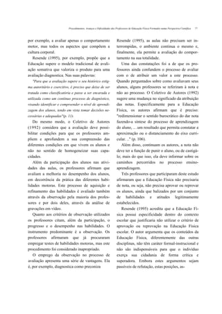 Procedimentos, Avanços e Dificuldades dos Professores de Educação Física Formados numa Perspectiva Científica   77



por exemplo, a avaliar apenas o comportamento                        Resende (1995), as aulas não precisam ser in-
motor, mas todos os aspectos que compõem a                           terrompidas, o ambiente continua o mesmo e,
cultura corporal.                                                    finalmente, ela permite a avaliação do compor-
   Resende (1995), por exemplo, propõe que a                         tamento na sua totalidade.
Educação supere o modelo tradicional de avali-                          Uma das constatações foi a de que os pro-
ação somativa que valoriza o produto para uma                        fessores ainda confundem o processo de avaliar
avaliação diagnostica. Nas suas palavras:                            com o de atribuir um valor a este processo.
   "Para que a avaliação supere o seu histórico estig-               Quando perguntados sobre como avaliavam seus
ma autoritário e coercitivo, é preciso que deixe de ser              alunos, alguns professores se referiram à nota e
tratada como classificatória e passe a ser encarada e                não ao processo. O Coletivo de Autores (1992)
utilizada como um contínuo processo de diagnóstico,                  sugere uma mudança no significado da atribuição
visando identificar e compreender o nível de aprendi-                das notas. Especificamente para a Educação
zagem dos alunos, tendo em vista tomar decisões ne-                  Física, os autores afirmam que é preciso:
cessárias e adequadas"(p. 11).                                       "redimensionar o sentido burocrático do dar nota
   Do mesmo modo, o Coletivo de Autores                              fazendo-a síntese do processo de aprendizagem
(1992) considera que a avaliação deve possi-                         do aluno, .. .um resultado que permita constatar a
bilitar condições para que os professores am-                        aproximação ou o distanciamento do eixo curri-
pliem e aprofundem a sua compreensão das                             cular. .." (p. 106).
diferentes condições em que vivem os alunos e                           Além disso, continuam os autores, a nota não
não no sentido de homogeneizar suas capa-                            deve ter a função de punir o aluno, ou de castigá-
cidades.                                                             lo; mais do que isso, ela deve informar sobre os
   Além da participação dos alunos nas ativi-                        caminhos percorridos no processo ensino-
dades das aulas, os professores afirmam que                          aprendizagem.
avaliam a melhoria no desempenho dos alunos,                            Três professores que participaram deste estudo
em decorrência da prática das diferentes habi-                       afirmaram que a Educação Física não precisaria
lidades motoras. Este processo de aquisição e                        de nota, ou seja, não precisa aprovar ou reprovar
refinamento das habilidades é avaliado também                        os alunos, ainda que balizados por um conjunto
através da observação pela maioria dos profes-                       de habilidades e atitudes legitimamente
sores e por dois deles, através da análise de                        estabelecidos.
gravações em vídeo.                                                     Resende (1995) acredita que a Educação Fí-
   Quanto aos critérios de observação utilizados                     sica possui especificidade dentro do contexto
os professores citam, além da participação, o                        escolar que justificaria não utilizar o critério de
progresso e o desempenho nas habilidades. O                          aprovação ou reprovação na Educação Física
instrumento predominante é a observação. Os                          escolar. O autor argumenta que os conteúdos da
professores afirmaram que já procuraram                              Educação Física, diferentemente das outras
empregar testes de habilidades motoras, mas este                     disciplinas, não têm caráter formal-instrucional e
procedimento foi considerado inapropriado.                           não são indispensáveis para que o indivíduo
   O emprego da observação no processo de                            exerça sua cidadania de forma crítica e
avaliação apresenta uma série de vantagens. Ela                      superadora. Embora estes argumentos sejam
é, por exemplo, diagnostica como preconiza                           passíveis de refutação, estas posições, as-
 