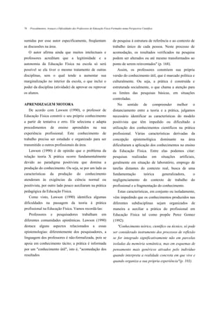78   Procedimentos, Avanços e Dificuldades dos Professores de Educação Física Formados numa Perspectiva Científica



sumidas por esse autor especificamente, freqüentam                            de pesquisa à estrutura de referência e ao contexto de
as discussões na área.                                                        trabalho único de cada pessoa. Neste processo de
     O autor afirma ainda que muitos intelectuais e                           acomodação, os resultados verificados na pesquisa
professores acreditam que a legitimidade e a                                  podem ser alterados ou até mesmo transformados ao
autonomia da Educação Física na escola só será                                ponto de serem reinventados" (p. 168).
possível se ela tiver o mesmo tratamento de outras                                Assim, os professores constróem sua própria
disciplinas, sem o qual tende a aumentar sua                                  versão do conhecimento útil, que é marcado política e
marginalização no interior da escola, o que inclui o                          culturalmente. Ou seja, a prática é construída e
poder da disciplina (atividade) de aprovar ou reprovar                        estruturada socialmente, o que chama a atenção para
os alunos.                                                                    os limites das pesquisas básicas, em situações
                                                                              controladas.
APRENDIZAGEM MOTORA                                                               No       sentido        de         compreender       melhor      o
     De acordo com Lawson (1990), o professor de                              distanciamento entre a teoria e a prática, julgamos
Educação Física constrói o seu próprio conhecimento                           necessário identificar as características do modelo
a partir de tentativa e erro. Ele seleciona e adapta                          positivista que têm impedido ou dificultado a
procedimentos          de     ensino      aprendidos         na     sua       utilização dos conhecimentos científicos na prática
experiência       profissional.       Este     conhecimento          de       profissional. Várias características derivadas da
trabalho precisa ser estudado e organizado para ser                           concepção          epistemológica          dominante       na      área
transmitido a outros profissionais da área.                                   dificultaram a aplicação dos conhecimentos no ensino
     Lawson (1990) é de opinião que o problema da                             da Educação Física. Entre elas podemos citar:
relação teoria X prática ocorre fundamentalmente                              pesquisas         realizadas       em       situações      artificiais,
devido ao paradigma positivista que domina a                                  geralmente em situação de laboratório, emprego de
produção do conhecimento. Ou seja, se por um lado as                          tarefas distantes do contexto real, busca de uma
características       da      produção        do      conhecimento            fundamentação               teórica         generalizadora,          o
atenderam às exigências da ciência normal ou                                  negligenciamento            do    contexto       de     trabalho    do
positivista, por outro lado pouco auxiliaram na prática                       profissional e a fragmentação do conhecimento.
pedagógica da Educação Física.                                                     Estas características, em conjunto ou isoladamente,
     Como visto, Lawson (1990) identifica algumas                              vêm impedindo que os conhecimentos produzidos nas
dificuldades na passagem da teoria à prática                                   diferentes      subdisciplinas          sejam    organizados       de
profissional na Educação Física. Vamos recordá-las:                            maneira a auxiliar a prática do profissional em
     Professores       e     pesquisadores         trabalham        em         Educação Física tal como propõe Perez Gomez
diferentes comunidades epistêmicas. Lawson (1990)                              (1992):
destaca      alguns        aspectos     relacionados         a    essas            "Conhecimento teórico, científico ou técnico, só pode
epistemologias: diferentemente dos pesquisadores, a                            ser considerado instrumento dos processos de reflexão
linguagem dos professores é não-formalizada, pois se                           se for integrado significativamente não em parcelas
apoia em conhecimento tácito; a prática é informada                            isoladas da memória semântica, mas em esquemas de
por um "conhecimento útil", isto é, "acomodação dos                            pensamento mais genéricos ativados pelo indivíduo
resultados                                                                     quando interpreta a realidade concreta em que vive e
                                                                               quando organiza a sua própria experiência"(p. 103).
 