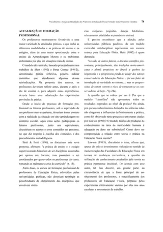 Procedimentos, Avanços e Dificuldades dos Professores de Educação Física Formados numa Perspectiva Científica   79


ATUALIZAÇÃO E FORMAÇÃO                                                    cias      corporais        (esportes,        danças        folclóricas,
PROFISSIONAL                                                              relaxamento, atividades expressivas e outras).
   Os professores mostraram-se favoráveis a uma                               E preciso reconhecer que a adoção, pelas
maior variedade de atividades práticas, o que inclui as                   universidades públicas paulistas, de um modelo
diferentes modalidades e as práticas de ensino e os                       curricular subdisciplinar representou um enorme
estágios, além de uma maior aproximação entre o                           avanço para Educação Física. Betti (1992) é quem
ensino da Aprendizagem Motora e os problemas                              denuncia:
enfrentados por eles em situações reais de ensino.                            "Ao lado de outros fatores, o discurso científico pro-
   O modelo de currículo, baseado principalmente nos                      veniente, principalmente, das tradições norte-ameri-
trabalhos de Shon (1992) e Perez Gomez (1992),                            cana e alemã propiciou no Brasil a quebra da
denominado        prática    reflexiva,     poderia       indicar         hegemonia e a progressiva perda do poder dos setores
caminhos     que        atendessem         algumas         dessas         conservadores da Educação Física. .. foi um fator de
reivindicações.     Na      proposta      dos     autores,       os       introdução de variedade no sistema,... mas os progres-
professores deveriam refletir antes, durante e após o                     sistas de ontem correm o risco de tornaram-se os con-
ato de ensinar e, para adquirir essas experiências,                       servadores de hoje..."(p.244).
deveria haver uma valorização das experiências                                A questão que se coloca por ora é: Por que o
provindas da prática.                                                     modelo        "científico"       não      apresentou        todos    os
   Desde o início do processo de formação pro-                            resultados esperados ao nível da prática? Ou ainda,
fissional os futuros professores, sob a supervisão de                     por que os conhecimentos derivados das ciências mães
um professor mais experiente, deveriam tomar contato                      não chegaram a influenciar definitivamente a prática,
com a realidade da situação en-sino-aprendizagem no                       como foi observado nesta pesquisa e em outras citadas
contexto escolar. Após estas ações pedagógicas os                         por Lawson (1990)? O modelo teórico de produção do
futuros    professores,       junto       aos     supervisores,           conhecimento na área da motricidade humana é
discutiriam os acertos e erros cometidos no processo,                     adequado ou deve ser substituído? Como deve ser
no que diz respeito à escolha dos conteúdos e dos                         compreendida a relação entre teoria e prática na
procedimentos metodológicos.                                              Educação Física escolar?
   Betti & Betti (1996), ao discutirem esta nova                              Lawson (1993), discutindo o tema, afirma que,
proposta, afirmam: "a prática de ensino e o estágio                       apesar de todo o investimento realizado no sentido de
supervisionado deixariam de ser disciplinas assumidas                     modernização das Faculdades de Educação Física em
por apenas um docente, mas passariam a ser                                termos de mudanças curriculares, a questão da
coordenados por quase todos os professores do curso,                      utilização do conhecimento produzido pela teoria na
tornando-se realmente o eixo do currículo" (p. 13).                       prática permanece insolúvel. De acordo com esse
   Além disso, os cursos de formação profissional de                      autor, tal fato decorre, em grande parte, da
professores de Educação Física, oferecidos pelas                          circunstância de que a fonte principal de co-
universidades públicas, não deveriam restringir as                        nhecimento dos professores, e especificamente dos
possibilidades de oferecimento das disciplinas que                        professores de Educação Física, perpassa pelas
envolvem vivên-                                                           experiências efetivamente vividas por eles nos anos
                                                                          escolares e no contexto de trabalho.
 
